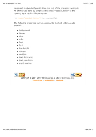 Print all 18 Chapters - CSS Basics                                                               3/07/07 2:13 AM



                    paragraph is styled differently than the rest of the characters within it.
                    All of this was done by simply adding class="special_letter" to the
                    opening <p> tag for this paragraph.

                     <p class="special_letter">the content</p>


                    The following properties can be assigned to the first-letter pseudo
                    element:

                              background
                              border
                              clear
                              color
                              float
                              font
                              line-height
                              margin
                              padding
                              text-decoration
                              text-transform
                              word-spacing




                                 CONTENT © 2004-2007 CSS BASICS, a site by Enthropia Inc.
                                             Terms of Use - Accessibility - Feedback




http://www.cssbasics.com/printfull2.html                                                            Page 35 of 35
 