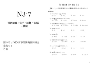 1
N3-7
言語知識（文字・語彙・文法）
・読解
団体名：IMO 新事業開発協同組合
企業名：
名前：
N3 言語知識（文字・語彙）30 分
問題Ⅰ： ＿＿の言葉の読み方として最もよいものを、１・２・３・４から一つ
選びなさい。
［1］ どこかで客たちの笑う 声がする。
① さそう ② ならう ③ ねがう ④ わらう
［2］ 島の豊かな秋が終わると、寒い冬が来る。
① しずかな ② たしかな ③ にわかな ④ ゆたかな
［3］ 自分の考えがはっきり述べられる人をやといたい。
① くらべられる ② のべられる ③ しらべられる ④ ならべられる
［4］ 星が雲にかくれた。
① くも ② あめ ③ ゆき ④ しも
［5］ 氷は水に浮
う
く。
① あぶら ② こおり ③ こな ④ こめ
［6］ 交差点で車の通行を規制している。
① きせい ② きっせい ③ きそく ④ きっそく
［7］ もっと単純
たんじゅん
な処理ですませましょう。
① しょち ② しょり ③ そち ④ そり
［8］ 薬が効
き
いて痛みが止まった。
① いたみ ② なやみ ③ やすみ ④ したしみ
 