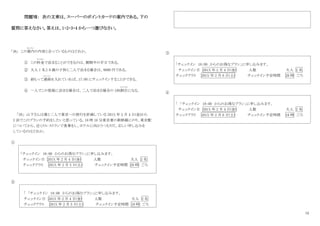 12
問題Ⅶ： 次の文章は、スーパーのポイントカードの案内である。下の
質問に答えなさい。答えは、1・2・3・4 から一つ選びなさい。
｢38｣ この案内
あんない
の内容と合っているものはどれか。
① この料金
りょうきん
で泊まることができるのは、期間中の平日である。
② 大人 1 名と 8 歳の子供と二人で泊まる場合は、8000 円である。
③ 前もって連絡
れ ん ら く
を入れていれば、17：00 にチェックインすることができる。
④ 一人でこの部屋に泊まる場合は、二人で泊まる場合の 10%割引
わ り びき
になる。
｢39｣ 山下さんは妻と二人で東京への旅行を計画している 201X 年 2 月 4 日(金)から
2 泊でこのプランの予約をしたいと思っている。18 時 10 分東京着の新幹線にのり、東京駅
についてから、近くのレストランで食事をし、ホテルに向かうつもりだ。正しい申し込みを
しているのはどれか。
①
「チェックイン 18：00 からのお得なプラン」に申し込みます。
チェックイン日 201X 年 2 月 4 日(金) 人数 大人 2 名
チェックアウト 201X 年 2 月 5 日(土) チェックイン予定時間 20 時 ごろ
②
「 「チェックイン 18：00 からのお得なプラン」に申し込みます。
チェックイン日 201X 年 2 月 4 日(金) 人数 大人 2 名
チェックアウト 201X 年 2 月 5 日(土) チェックイン予定時間 18 時 ごろ
③
「チェックイン 18：00 からのお得なプラン」に申し込みます。
チェックイン日 201X 年 2 月 4 日(金) 人数 大人 2 名
チェックアウト 201X 年 2 月 6 日(土) チェックイン予定時間 20 時 ごろ
④
「 「チェックイン 18：00 からのお得なプラン」に申し込みます。
チェックイン日 201X 年 2 月 4 日(金) 人数 大人 2 名
チェックアウト 201X 年 2 月 6 日(土) チェックイン予定時間 18 時 ごろ
 