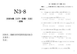 1
N3-8
言語知識（文字・語彙・文法）
・読解
団体名：IMO 新事業開発協同組合
企業名：
名前：
N3 言語知識（文字・語彙）30 分
問題Ⅰ： ＿＿の言葉の読み方として最もよいものを、１・２・３・４から一つ
選びなさい。
［1］ 天気予報によれば、来週の日本列島
れ っ と う
は、全国的に晴天
せいてん
が続
つづ
くそうです。
① よほう ② ようほう ③ よぼう ④ ようぼう
［2］ このたなに並んでいる商品は全部、四割引
よ ん わ り び
きになっている。
① たのんで ② えらんで ③ つかんで ④ ならんで
［3］ この箱の中のお菓子を一人に十個ずつ渡
わた
してください。そして、余ったら、戻
も ど
してくだ
さい。
① のこったら ② しまったら ③ あまったら ④ くばったら
[4] このような服装
ふ く そ う
が若者の間で急速
きゅうそく
に流行した最大の原因
げんいん
は、テレビの普及
ふ き ゅ う
によって情報が同時
ど う じ
に全国に伝わったからであろう。
① りゅうこう ② りょうこう ③ りゅうぎょう ④ りょうぎょう
[5] 雑誌を発刊するにあたって、名前を一般から募集することにした。
① いちはん ② いちぱん ③ いっぱん ④ いっばん
[6] 女性の高学歴化
こ う が く れ き か
や民主主義
み ん し ゅ し ゅ ぎ
の発展により、性別にとらわれることなく、社会の進出
する女性が増えてきた。
① せべつ ② せいべつ ③ せいわれ ④ せわれ
[7] 父は手術のあと、病気も順 調
じゅんちょう
に回復
かいふく
している。しかし、まだ医者に禁煙
きんえん
を
 