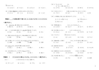 2
命
めい
じられている。
① しゅじゅつ ② てじゅつ ③ しゅうじゅつ ④ てじゅうつ
[8] この食品は開封後は、お早めにお召し上がりください。
① かいふ ② へいふ ③ かいふう ④ へいふう
問題Ⅱ：＿＿の言葉を漢字で書くとき、もっとも良いものを 1・2・3・4 からひと
つ選びなさい。
［9］ わかくても、重い病気になることはあります。
① 軽くても ② 若くても ③ 強くても ④ 苦しくても
[10] いつも夫の帰りが遅いので、さきに晩ご飯を食べています。
① 先に ② 次に ③ 元に ④ 生に
〔11〕 朝からおなかがいたいので、午後は病院に行こうと思います。
① 痛い ② 病い ③ 波い ④ 注い
［12］まだ新しいチームですが、なんとかゆうしょうすることができました。
① 有償 ② 優賞 ③ 優勝 ④ 有賞
［13］かなしいとき、大きな声で歌うと元気になります。
① 悲しい ② 寂しい ③ 嬉しい ④ 淋しい
〔14〕 注文が決まったら、このボタンをおしてください。
① 指して ② 押して ③ 貸して ④ 通して
問題Ⅲ： （ ）の入れるのに最もよいものを。1・2・3・4 から一つ選びなさい。
〔15〕 ( ) にほこりがたまっていると、危険です。
① クリーニング ② コンセント ③ ブラシ ④ バゲツ
［16］ A 「あ、なべが（ ）よ」
B 「わっ、大変、忘れてた。」
① こげてる ② かぶってる ③ 煮てる ④ ゆでてる
［17］ やせたいので、（ ）が高いものは食べないようにしています。
① バランス ② さとう ③ カロリー ④ 味
［18］ この部屋は、南に大きい窓があるので、とても（ ）。
① クーラーが効
き
いている ② 日当
ひ あ
たりがいい
③ 冷えている ④ 片付く
[19] 「野菜を細かく（ ）から、よくいためましょう。」
① かぶせて ② くるんで ③ むいて ④ きざんで
［20］ 長い間かかったが、（ ）レポートが仕上がった。
① とたんに ② ついに ③ そろそろ ④ すっきり
［21］ テレビが。( )写
う つ
らなくなってしまった。
① ふと ② しっかり ③ とつぜん ④ やっと
［22］ 電池を新しいの取り（ ）のに、ラジオの音がよく聞こえない。
① こんだ ② かえた ③ だした ④ いれた
［23］ 猫が家のまわりを（ ）している。
① うろうろ ② ぶつぶつ ③ ぶらぶら ④ のんびり
［24］ 風邪を引いたようだ。せきはあまり（ ）けれど、のどが痛い。
① つけない ② かからない ③ たたない ④ でない
［25］ 私は家に帰ったら、（ ）パソコンの電源
でんげん
を入れます。
① ぜひ ② どうか ③ まず ④ 結局
 
