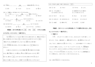 5
[15] 生徒
せ い と
は＿＿＿ ＿＿＿ ★ ＿＿＿ と教室を飛
と
び出
だ
して行った。
① 思う ② ベルが ③ かと ④ 鳴
な
った
[16] A 「佐藤さん、まだ来ないけど、どうしたのかなあ。」
B 「 この店＿＿＿ ＿＿＿ ★ ＿＿＿ 電話してみようか。」
① かも ② しれない ③ から ④ 知らない
[17] ＿＿＿ ＿＿＿ ★ ＿＿＿ 早くやったほうがいい。
① ならない ② どうせ ③ なら ④ しなくては
[18] あの女の子は ＿＿＿ ＿＿＿ ★ ＿＿＿ ないているようだ。
① ばかりの ② 汚
よ ご
して ③ セーターを ④ 買った
問題Ⅲ： 次の文章を読んで、 19 から 23 の中に入る最も
よいものを、1・2・3・4 から一つ選びなさい。
私が「親知
お や し
らず」についてはじめて聞いたのは 21 歳のときだった。「親知らずが生
は
えて
痛い」と友達が言ったのである。 19 、そう言うわりには元気そうだったので、 20 。
「親知らず」とは、20 歳を過ぎてから、生えてくる、奥歯
お く ば
のさらに奥の歯の
ことだ。平均寿命
へいきんじゅみょう
の短い昔なら、そのころには親はいない。 21 「親知らず」と
言うらしい。
24 歳になったある日のこと、右上の奥歯の横
よ こ
、頬
ほお
の内側がひりひりと痛み
出した。嫌
いや
な予感
よ か ん
がした。その痛
いた
みは、明
あ き
らかに虫歯
む し ば
ではなかったからだ。数日
す うじ つ
経
た
っても、痛みは 22 。人のいないところに行き、指を口の中に突
とつ
っ込
こ
んで
痛むところを触ってみた。さらに、口を開けて小さな 鏡
かがみ
を半分、口の中に入れて
みた。どう見ても、歯の一部だ。まぎれもなく、 23 。
[19] ① また ② それに ③ そのうえ ④ しかし
[20] ① とても心配した ② 歯医者に行くように進めた
③ あまりきにしなかった ④ とても気になっていた
[21] ① それで ② しかし ③ さらに ④ ところが
[22] ① おさまった ② おさまらなかった ③ なおった ④ よくなった
[23] ① 虫歯だ ② 親知らずだ ③ 口の中だ ④ 指だ
問題Ⅳ： 次の E‐メールの文章を読んで、下の質問に答えなさい。答え
は、1・2・3・4 から一つ選びなさい。
＊ 問題Ⅳ（１）
少 年
しょうねん
： ぼくがパソコンを使っていると、お父さんがいつも外で遊べ、って
言うんだ。でもね、公園は遠いし、道路
ど う ろ
は車だらけだし、遊ぶ場所
ば し ょ
なんてないんだ
よね。それに、友達はみんな 塾
じゅく
に行ってるし、……。自分の部屋でパソコンを使って
いるのが一番楽しいんだよ。インターネットとかゲームとかね。今、携帯
けいたい
電話が
ほしいんだけど、お父さんもお母さんも中学生になるまではダメって言うんだ。
でもさ、クラスの子の半分
はんぶん
は持っているんだよ。インターネットとか携帯電話とか
すごく便利なのに、なぜいけないって言うのかわかんないよ。
［24］ 文章の内容
な い よ う
と合
あ
っているものはどれか。
 