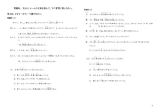 6
問題Ⅳ： 次の E‐メールの文章を読んで、下の質問に答えなさい。
答えは、1・2・3・4 から一つ選びなさい。
問題Ⅳ（１）
女の人： あら、ご飯そんなに残
のこ
しちゃって・・・・。具合
ぐ あ い
でも悪
わる
いの？
男の人： いや、体はどこも悪くないんだけど、食欲
しょくよく
がなくて。きっときっとストレスのせいだ
と思うんだ。最近
さいきん
、仕事
し ご と
があんまりうまくいってないから。
女の人： そうなの？私は、ストレスがあると食べすぎちゃって太るから、いやになっちゃ
う。
一度、体重
たいじゅう
が増
ふ
えると元
も と
に戻
も ど
らないし。
男の人： いいなあ、おれ、体重
たいじゅう
も減
へ
っちゃったよ。
女の人： あら、それはあんまりよくないんじゃない？無理
む り
しても食べたほうがいいわよ。
でも、それより、ストレスを解消
かいしょう
することを考えなきゃ。
［24］ 文章の内容
な い よ う
と合
あ
っているものはどれか。
① 男の人は、病気
び ょ う き
で食事
し ょ く じ
の量
りょう
が減
へ
っている。
② 男の人は、ストレスのせいで、病気になった。
③ 女の人は、ストレスがあっても食欲
しょくよく
は減
へ
らない。
④ 男の人のストレスは、体重が減ったことが原因
げんいん
である。
問題Ⅳ（2）
夫
おっと
： また日本人の平均寿命
へいきんじゅみょう
が伸
の
びたんだってね。
妻
つま
： そう、男性
だんせい
は 79歳
さい
、女性
じょせい
は 86歳
さい
になったのよ。
夫： ということは、おれたちが平均寿命まで生きたとしたら、おれはこれから 25 年、お前
は 35 年もあるっていうことになるよね。
妻： この先
さ き
、長いのね。楽しまなきゃ。私、ダンス、習いに行こうかしら。
夫： おい。50過
す
ぎてから、ダンスはきついんじゃないの？
妻： そりゃ若
わか
い人
ひと
には負
ま
けるだろうけど、ゆっくりと長くやっていればできるようになる
でしょう。
だって、私の人生
じんせい
これからまだまだあるんだもの。
[25] この文章
ぶんしょう
を書
か
いた人
ひと
が言
い
いたいことは何か。
① この夫婦
ふ う ふ
は 50 代である。
② 夫
おっと
より妻
つま
のほうが年をとっている。
③ 夫は日本人の平均寿命
へいきんじゅみょう
まで生
い
きたいと思っている。
④ 妻は夫と一緒
い っ し ょ
にダンスを習いたがっている。
 