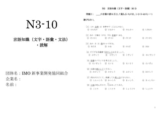 1
N3-10
言語知識（文字・語彙・文法）
・読解
団体名：IMO 新事業開発協同組合
企業名：
名前：
N3 言語知識（文字・語彙）30 分
問題Ⅰ： ＿＿の言葉の読み方として最もよいものを、１・２・３・４から一つ
選びなさい。
［１］ この 品物 は 世界中で ここにしかない。
① ひんもの ② しなぶつ ③ ひんぶつ ④ しなもの
［2］ あの 工場は ひろく する 計画が ある。
① けいかく ② けいか ③ けいが ④ けいがく
［3］ あの 方 は 頭がいいですね。
① あたま ② かお ③ からだ ④ ほお
[4] サラダを冷蔵庫で冷やしておきましょう。
① ふやして ② ひやして ③ こやして ④ れいやして
[5] 栄養のバランスを考えましょう。
① えいぎょう ② えいよ ③ えいよう ④ えいぎょ
[6] お湯を沸かしてください。
① わかして ② かかして ③ ふかして ④ おかして
[7] 汚れがひどくて、洗濯しても真っ白にならない。
① しんっしろ ② わっしろ ③ まっしろ ④ まっしろい
[8] 小鳥が死んだので、穴
あな
をほってうめた。
① ことり ② こうとり ③ しょうとり ④ しょとり
 