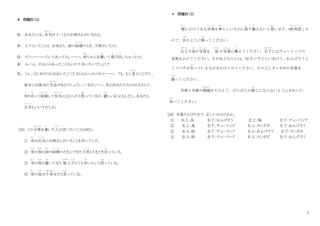 7
＊ 問題Ⅳ（2）
母： あなたには、本
ほん
当
と う
は 4 つ上のお姉さんがいるのよ。
幸： え？ということは、お母さん、前の結婚
けっこん
のとき、子供がいたの。
母： そう・・・・・・いろいろあってね。・・・・・。赤
あか
ちゃんを置
お
いて飛
と
び出
だ
しちゃったの。
幸： ふーん。それからあったことないの？会いたいでしょう？
母： うん、はじめのうちは会いたくてたまらなかったけれど・・・・・。でも、もう 昔
むかし
のことだし、
彼女には彼女の生活
せいかつ
があるでしょうし、いまさら・・・・。私はあなたたちのお父さんと
知
し
り合
あ
って結婚
けっこん
して本当
ほ ん と う
によかったと思
おも
っているの。優
やさ
しいお父さんだし、あなたも
広平
こ う へ い
もいい子
こ
だしね。
[25] この文章
ぶんしょう
を書
か
いた人
ひと
が言
い
いたいことは何か。
① 幸
さ ち
は自分
じ ぶ ん
にお姉さんがいることを知
し
っていた。
② 幸
さ ち
の母
はは
は前
まえ
の結婚
けっこん
のときにできた子供
こ ど も
とときどき会
あ
っている。
③ 幸
さ ち
の母
はは
は置
お
いてきた 娘
むすめ
に今
いま
とても会
あ
いたいと思
おも
っている。
④ 幸
さ ち
の母
はは
は今幸
いましあわ
せだと思
おも
っている。
＊ 問題Ⅳ（3）
壁
かべ
にかけてある写真
しゃしん
を春
はる
らしいものに取
と
り換
か
えたいと思
おも
います。4枚用意
ま い よ う い
した
ので、次
つぎ
のように飾
かざ
ってください。
右上
みぎうえ
の鳥
とり
の写真
しゃしん
を、 桜
さくら
の写真
しゃしん
に換
か
えてください。右下
みぎした
にはチューリップの
写真をかけてください。その左どなりには、30 センチぐらいあけて、れんげそうと
ミツバチが写
うつ
っているものをかけてみてください。その上にタンポポの写真を
飾
かざ
ってください。
写真と写真の間隔
かんかく
をそろえて、ばらばらの感
かん
じにならないようにきれいに
並
なら
べてください。
[26] 写真のかざり方で、正しいのはどれか。
① 右上：鳥 右下：れんげそう 左上：桜 左下：チューリップ
② 右上：鳥 右下：チューリップ 左上：タンポポ 左下：れんげそう
③ 右上：桜 右下：チューリップ 左上：れんげそう 左下：タンポポ
④ 右上：桜 右下：チューリップ 左上：タンポポ 左下：れんげそう
 