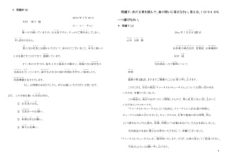 8
＊ 問題Ⅳ（4）
20XX 年 7 月 20 日
木村 咲子 様
ルー シー チャン
暑
あつ
い日が続
つづ
いていますが、お元気
げ ん き
ですか。すっかりご無沙汰
ぶ さ た
してしまい、
申
も う
し訳
わけ
ありません。
春
はる
にはお花見
は な み
にお誘
さ そ
いいただいて、ありがとうございました。本当
ほ ん と う
に楽しい
1 日を過
す
ごすことができて、感謝
かんしゃ
しています。
さて、私の大学では、毎年 8 月の最後
さ い ご
の日曜日に、地域
ち い き
の方と留学生
りゅうがくせい
の
交流会
こうりゅうかい
を 行
おこな
っています。留学生
りゅうがくせい
が自分の国の料理
り ょ う り
を手作
て づ く
りして販売
はんばい
したり、
民族舞踊
み ん ぞ く ぶ よ う
を見せたりします。
もし、お時間がおありでしたら、ぜひお越しいただきたいと思います。
[27] この手紙を書いた目的
も く て き
は何か。
① お花見
は な み
のお礼
れい
。
② 交流会
こうりゅうかい
へのお誘
さ そ
い。
③ 料理
り ょ う り
を作
つ く
るお願
ねが
い。
④ 暑中
しょちゅう
お見舞
み ま
い。
問題Ⅴ：次の文章を読んで、後の問いに答えなさい。答えは、1・2・3・4 から
一つ選びなさい。
＊ 問題Ⅴ（１）
20xx 年 7 月吉日
きちじつ
（注 1）
山本
や ま も と
太郎
た ろ う
様
さ ま
お茶菓子株式会社
ち ゃ が し か ぶ し き が い し ゃ
営業部
え い ぎ ょ う ぶ
お客様係
きゃくさまかか
り
田中 緑
みどり
当社商品
とうしゃしょうひん
へのご質問
しつもん
について
拝啓
はいけい
盛夏
せ い か
の候
こ う
（注 2）、ますますご健康
け ん こ う
のこととお喜
よろこ
び申
も う
し上
あ
げます。
このたびは、当社
と う し ゃ
の商品
しょうひん
「ティータイム・キュータイム」についてお問
と
い合
あ
わせを
いただき、有難うございました。
この商品
しょうひん
は、毎日
ま い に ち
のおやつとして開発
か い は つ
したもので、特
と く
に紅茶
こ う ち ゃ
とともに召
め
し上
あ
がって
いただきたいクッキーです。
「ティータイム・キュータイム」という名前は、ティータイムつまりお茶の時間と、
キュータイムを組
く
み合
あ
わせました。キュータイムは、仕事
し ご と
や勉強の休み時間
じ か ん
。休
や す
む
という漢字はキュウとも読
よ
み、休憩
きゅうけい
、休暇
き ゅ う か
という言葉もあるので、それを名前にしました。
当社商品の名前に関心
か ん し ん
をお寄
よ
せいただきまして、有難うございました。
「ティータイム・キュータイム」を一箱同封
い ち は こ ど う ふ う
いたします。どうぞ、お茶の友
と も
としてご試食
し し ょ く
ください。
今後
こ ん ご
ともよろしくお願
ね が
い申
も う
し上
あ
げます。
 