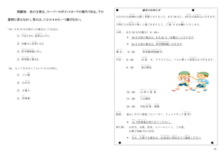 12
問題Ⅶ： 次の文章は、スーパーのポイントカードの案内である。下の
質問に答えなさい。答えは、1・2・3・4 から一つ選びなさい。
｢38｣ 9 月 19 日が雨だった場合は、どうなるか。
① 予定
よ て い
どおり、高尾山
た か お さ ん
に行
い
く。
② 水曜日に変更
へ ん こ う
になる
③ 科学博物館
か が く は く ぶ つ か ん
に行
い
く。
④ 体育館
たいいくかん
に集
あつ
まる。
｢39｣ もって行かなくてもいいものは何か。
① ゴミ箱
ばこ
② お弁当
べんとう
③ お菓子
か し
④ 防
ぼう
寒着
● 遠足のお知らせ ●
さわやかな秋晴
あ き ば
れが続
つづ
く季節
き せ つ
となりました。9 月 19 日に、4年生
ねんせい
は高尾山
た か お さ ん
に行
い
きます。
子供
こ ど も
たちが安全
あんぜん
で楽
たの
しく過
す
ごせますよう、ご 協 力
きょうりょく
をお願
ねが
いいたします。
日時
に ち じ
： 9 月 19 日(月曜日) 8：00～
＊ 19 日が雨の場合は、9 月 21 日（水曜日）になります。
＊ 21 日も雨の場合は、科学博物館
かがくはくぶつかん
へ行きます。
集 合
しゅうごう
： 8：00 体育館
たいいくかん
(時間厳守
じかんげんしゅ
)
予定
よ て い
： 8：20 出 発
しゅっぱつ
＊ クラスごとに、バスに乗
の
って高尾山
た か お さ ん
まで行
い
きます。
9：30 登山開始
と ざ ん か い し
12：00 山 頂
さんちょう
で 昼 食
ちゅうしょく
14：00 下山開始
げ ざ ん か い し
16：00 学校到 着
とうちゃく
、解散
かいさん
服装
ふくそう
： 登山しやすい服装（スニーカー、リュックサック着 用
ちゃくよう
）
＊ 必
かなら
ず防寒着
ぼ う か ん ぎ
を持たせてください。
持ち物： お弁当、水筒、雨具、ビニールシート、ごみ袋、
お菓子(300 円に以内)
＊ 当日
とうじつ
、欠席
けっせき
する場合は、出 発 前
しゅっぱつまえ
に担任
たんにん
までご連絡
れんらく
ください。
● ●
 