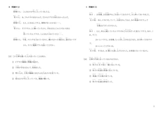 7
＊ 問題Ⅳ（2）
修理
しゅうり
の人： こんなものが中
なか
に入
はい
っていましたよ。
男
おとこ
の人
ひと
： あ、うちの子
こ
のおもちゃだ。だからビデオが回
まわ
らなかったんだ。
修理
しゅうり
の人
ひと
： ええ、よくあるんですよ。異物が引っかかると……。
男
おとこ
の人： そうですか。よく触
さわ
っていたから、手
て
をはさんじゃにけないなあと
思
おも
っていたんですが、こんなもの入
い
れていたと・ …
・・・
。
修理
しゅうり
の人： 今度
こ ん ど
、スイッチを入
い
れているのに、動
うご
かなかった場合
ば あ い
は、遊
あそ
ばないです
から、すぐに電源
でんげん
プランを抜
ぬ
いてください。
[25] この文章
ぶんしょう
を書
か
いた人
ひと
が言
い
いたいことは何か。
① ビデオの機械
き か い
に問題
もんだい
が起
お
きた。
② 子供
こ ど も
が手
て
をはさんで、怪我
け が
をした。
③ 男の人
ひと
は、子供
こ ど も
が機械
き か い
におもちゃを入
い
れたのを見
み
ていた。
④ 変
へん
なものが中
なか
に入
はい
っていても、機械
き か い
が動
うご
いた。
＊ 問題Ⅳ（3）
和子
か ず こ
： お母様
かあさま
、お友達
ともだち
がりんごを送
おく
ってくれたので、尐
すこ
し持
も
ってまいりました。
夫
おっと
の母
はは
： あら、ピカピカしていて、立派
り っ ぱ
なりんごねえ。あの青森
あおもり
の方でしょ？
台風
たいふう
はどうだったのかしら。
和子
か ず こ
： ええ、私も心配
しんぱい
していたんですけれど大丈夫
だいじょうぶ
だった見たいですよ。あの、こ
れ、すごく
おいしいですよ。お母様、もっと召
め
し上
あ
がれるようなら、また持
も
ってきますの
で、
おっしゃってくださいね。
夫
おっと
の母
はは
： そうねえ、お 隣
となり
にも差
さ
し上
あ
げようかしら。お世話になっているから。
[26] 文章
ぶんしょう
の内容
な い よ う
と合
あ
っているものはどれか。
① 和子
か ず こ
は 夫
おっと
の母
はは
と一緒
いっしょ
に住
す
んでいる。
② 和子
か ず こ
の友達
ともだち
は青森
あおもり
に住
す
んでいる。
③ 青森
あおもり
に今台風
いまたいふう
が来
き
ている。
④ 和子
か ず こ
の友達
ともだち
は病気
びょうき
だった。
 