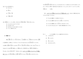 9
[28] それとは何を指すか。
① 犬のジョン
② 草
く さ
むら
③ 人形
にんぎょう
の一部
い ち ぶ
④ 人間
にんげん
の手首
て く び
[29] 筆者
ひっしゃ
はいつ、ジョンが持ってきたものが人間
にんげん
の死体
し た い
の一部
い ち ぶ
だと分
わ
かったか。
① ジョンが口にくわえていたとき
② 手に持ったとき
③ 毛が生えているのに気がついたとき
④ ジョンに渡されたとき
＊ 問題Ⅴ（2）
僕は父親
ちちおや
に対
たい
していい思
おも
い出
で
がない。父
ちち
は画家
が か
だった。才能
さ い の う
はあったようだが、昼間
ひ る ま
から酒を飲み、仕事をしているのかしていないのか分からないような生活
せいかつ
を送
お く
っていた（*）。
父は僕たち家族
か ぞ く
の生活
せいかつ
のことはまるで 考
かんが
えず、母
はは
は本当
ほ ん と う
に苦労
く ろ う
をしてきた。気に入
はい
らないこと
があるとすぐに母に暴力
ぼうりょく
を振
ふ
るった。食事
し ょ く じ
がまずいと皿
さ ら
を投
な
げられ、真夜中
ま よ な か
に酒
さ け
を買
か
いに
行
い
かされ、それでも母
はは
は文句一
も ん く ひ と
つ言
い
わない（**）。なぜそこまで我慢
が ま ん
をするのだろうと不思議
ふ し ぎ
に
感じていた。父の作品
さ く ひ ん
が賞
しょう
をとり、海外
かいがい
で紹介
しょうかい
さてからは、生活
せいかつ
に困
こ ま
ることはなくなったが、
やはり酒
さ け
や暴力
ぼうりょく
は変
か
わらなかった。そんな父が亡くなって、母はほっとしただろうと思っていた
のに、なぜか父の描いた絵を見ながら毎日泣いている。父のことを「いい人だった」と言う。
夫婦
ふ う ふ
とは（ ）と思う。
[30] なぜそこまで我慢
が ま ん
をするのだろうと不思議
ふ し ぎ
に感じていた とあるが、筆者は母に対し
てどのように思っていたのか。
① そんなに我慢している母はとてもえらい。
② そんなに我慢するほど父のことを愛
あい
しているのだろう。
③ そんなに我慢をしないで文句
も ん く
ぐらい言えばいいのに。
④ そんなにがまんをしないで一緒にお酒を飲めばいいのに。
[31] （ ）に入る言葉としてもっとも適当なものはどれか。
① いやなものだ。
② 悲
かな
しいものだ。
③ 美
うつく
しいものだ。
④ 分からないものだ。
 