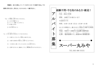 12
問題Ⅶ： 次の文章は、スーパーのポイントカードの案内である。下の
質問に答えなさい。答えは、1・2・3・4 から一つ選びなさい。
｢38｣ この募集
ぼ し ゅ う
に応募
お う ぼ
できないのはどれか。
① 土日だけ働きたい人
② スーパーで働いたことがない人
③ 20 歳の大学生
④ 車の免許
め ん き ょ
がない人
｢39｣ この求人案内
きゅうじんあんない
の内容
な い よ う
とあっているものはどれか。
① 35 歳くらいになったら、時給
じ き ゅ う
は 1000 円になる。
② 18 歳でも高校生の場合
ば あ い
は、応募
お う ぼ
することができない。
③ この会社は、週に 3 日しかこられない人は必要
ひつ よう
できない。
④ 応募するためには、電話をしてから、履歴書
り れ き し ょ
を送
お く
らなければならない。
経験不問・やる気のある方・歓迎！
内容
な い よ う
： 商品
しょうひん
の管理
か ん り
資格
し か く
： 18歳以上
い じ ょ う
35 歳くらいまで
＊高校生不可
こ う こ う せ い ふ か
時間： 9：00～18：00 または 10：00～19：00
＊1 日 5 時間以上、週 3日以上可能
か の う
な方
ほ う
（曜日応相談
よ う び お う そ う だ ん
）
時給
じ き ゅ う
： 850円
えん
～1000円
えん
（交通費全額
こ う つ う ひ ぜ ん が く
時給）
応募
お う ぼ
： 電話連絡
で ん わ れ ん ら く
の上
う え
、面接
めんせつ
***（要履歴書
よ う り れ き し ょ
）
●――――-―――――――――――――●
スーパー丸みや
TEL：045-486-XXXX
ア
ル
バ
イ
ト
募
集
 