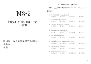 1
N3-2
言語知識（文字・語彙・文法）
・読解
団体名：IMO 新事業開発協同組合
企業名：
名前：
N3 言語知識（文字・語彙）30 分
問題Ⅰ： ＿＿の言葉の読み方として最もよいものを、１・２・３・４から一つ
選びなさい。
［1］ どちらのほうが大きいか、比べてみましょう。
① ならべて ② しらべて ③ くらべて ④ うかべて
［2］ 彼女は高校時代の親しい友人です。
① うれしい ② したしい ③ かなしい ④ たのしい
［3］ 私立ではなく、国立の大学に入りたいです。
① くにたち ② くにりつ ③ こくたち ④ こくりつ
［4］ 数学
す う が く
は得意
と く い
ですが、英語は苦手です。
① くしゅ ② くうて ③ にがしゅ ④ にがて
［5］ 彼女に自分の気持ちを伝えた。
① こたえた ② つたえた ③ おしえた ④ おぼえた
［6］ 失敗は成功
せ い こ う
のもとだから、元気を出しなさいと言われた。
① しつはい ② しつばい ③ しっはい ④ しっぱい
［7］ 人間にはだれにでも欠点がある。
① じんかん ② じんげん ③ にんげん ④ にんかん
［8］ このページの五行目を見てください。
① ごぎょうめ ② ごこうめ ③ ごぎょうもく ④ ごこうもく
 