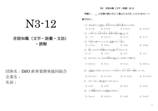 1
N3-12
言語知識（文字・語彙・文法）
・読解
団体名：IMO 新事業開発協同組合
企業名：
名前：
N3 言語知識（文字・語彙）30 分
問題Ⅰ： ＿＿の言葉の読み方として最もよいものを、１・２・３・４から一つ
選びなさい。
［１］ 彼が来日した目的は、研究
けんきゅう
のための資料
し り ょ う
を集
あつ
めることである。
① もくてき ② もくでき ③ もくひょう ④ もくびょう
［2］ この町
まち
では、住民
じゅうみん
の努力
ど り ょ く
で犯罪
はんざい
や事件
じ け ん
が減っている。
① へって ② ふえって ③ のって ④ ふって
［3］ 今度引
こ ん ど ひ
っ越
こ
すマンションは、家賃が今の二倍
に ば い
だ。
① いえちん ② やちん ③ やきん ④ うちきん
[4] 険
けわ
しい山の中で鉄橋
てっきょう
をかける工事が 行
おこな
われている。
① こじ ② こうこと ③ こうじ ④ ここと
[5] あの人はいつも、自分の損得
そ ん と く
より他人のことを考えて行動する。
① ほかにん ② たじん ③ たにん ④ ほかにん
[6] 大都会の大学は、広いキャンパスを求
も と
めて、次々
つぎつぎ
と郊外
こ う が い
へ移転
い て ん
していった。
① だいとかい ② たいとかい ③ たいとうかい ④ だいとうかい
[7] スポーツをして頭も体もすっきりしました。
① からた ② かだら ③ からた ④ からだ
[8] この標識
ひょうしき
のあるところは駐車できません。
① ちゅしゃ ② ちゅうしゃ ③ ちゅさ ④ ちゅうさ
 