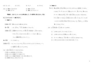 7
[22] ① しかし ② ただし ③ そこで ④ そのうえ
[23] ① 運動したときのほうが ② 運動したときより
③ 運動しなくても ④ 運動しないからといって
問題Ⅳ： 次の E‐メールの文章を読んで、下の質問に答えなさい。答え
は、1・2・3・4 から一つ選びなさい。
＊ 問題Ⅳ（１）
幼稚園
よ う ち え ん
の先生
せんせい
： 健
けん
ちゃんはよくお絵
え
かきしますね。
健
けん
の母親
ははおや
： はい、家
いえ
でも、一日中
いちにちじゅう
、絵
え
を描
か
いているんです。
幼稚園
よ う ち え ん
の先生
せんせい
： 幼稚園
よ う ち え ん
でもそうですよ。この 間
あいだ
も 私
わたし
の絵
え
を描
か
いて、見
み
せてくれたん
ですが、 私
わたし
、カバをかいたのかと思
おも
って、・・・・それで、健
けん
ちゃん、
ちょっと機嫌
き げ ん
が悪
わる
くなっちゃって・・・・。
健
けん
の母親
ははおや
： す、すみませーん。
幼稚園
よ う ち え ん
の先生
せんせい
： いえ、いえ、いいんですよ。 私
わたし
は、カバみたいに太っていますから、・・・・。
とても観察力
かんさつりょく
が 鋭
するど
いということですよ。
［24］ 文章の内容
な い よ う
と合
あ
っているものはどれか。
① 健ちゃんは絵を描くのがすきである。
② 健ちゃんは、幼稚園でカバの絵をかいた。
③ 健ちゃんは、幼稚園で絵を描いたとき、具合が悪くなった。
④ 幼稚園の先生は、本当はやせている。
＊ 問題Ⅳ（2）
男
おとこ
の人
ひと
： 僕
ぼく
は２年前
ねんまえ
に大学
だいがく
を卒業
そつぎょう
したのですが、まだちゃんと 就 職
しゅうしょく
していません。
いわゆる フリ
ふ り
ータ
た
ーなんです。友達
ともだち
にもフリーター、多
おお
いですよ。僕
ぼく
のような
フリーターが増
ふ
えると将来
しょうらい
、日本
に ほ ん
の国
くに
が大変
たいへん
なことになるって言
い
われるん
ですが、僕
ぼく
だってできれば、正社員
せいしゃいん
になりたいと思
おも
っているんです。やっぱり
バイトだけでは将来
しょうらい
の生活
せいかつ
が不安
ふ あ ん
ですからね。でも、不況
ふきょう
だし、いい会社
かいしゃ
は
雇
やと
ってくれないですよ。
[25] この文章
ぶんしょう
を書
か
いた人
ひと
が言
い
いたいことは何か。
① この男の人は今、アルバイトをしていない。
② この男の人はちゃんと 就 職
しゅうしょく
したいと思
おも
っていない。
③ フリーターが増
ふ
えると、日本
に ほ ん
の国
くに
にとって良
よ
くないと言われている。
④ この男の人は自分の生活より日本の将来を心配している。
 
