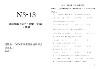 1
N3-13
言語知識（文字・語彙・文法）
・読解
団体名：IMO 新事業開発協同組合
企業名：
名前：
N3-13 言語知識（文字・語彙）30 分
問題Ⅰ： ＿＿の言葉の読み方として最もよいものを、１･２･３･４から一つ選
びなさい。
［１］ さとうさんと 別れた 後、ひとりで 音楽を 聞きに いきました。
① われた ② わかれた ③ こわれた ④ これた
［2］ 去年の 旅行は ほんとうに よかった。
① りょうこう ② りょこ ③ りょこう ④ りょうこ
［3］ わたしは この きかいが どう 動くか かれに 質問
しつもん
した。
① はたらくか ② おどろくか ③ ひろくか ④ うごくか
[4] かばんが 重くて、駅まで 歩くのは たいへんです。
① あるく ② つづく ③ いく ④つく
[5] あの 英語の 本は 早く かえして ください。
① なるべく ② はやく ③しばらく ④ おそく
[6] 春なのに 暑い 日が あります。
① ふゆ ② なつ ③ はる ④ あき
[7] パーティーに出席する人は、このノートに名前を書いてください。
① しゅせき ② しゅっせき ③ しゅっせい ④ しゅせい
[8] レストランの情報がたくさん載
の
っている本を知っていますか。
 