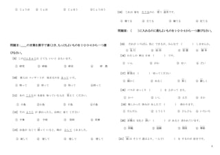 2
① じょうほ ② じょほ ③ じょほう ④じょうほう
問題Ⅱ：＿＿の言葉を漢字で書くとき、もっともよいものを 1・2・3・4 から一つ選
びなさい。
［9］ このけんきゅうは とても いいと おもいます。
① 研究 ② 研級 ③ 研求 ④ 研 教
[10] 彼らは コンサ－トが 始まるのを まって いた。
① 特って ② 待って ③ 侍って ④持って
[11] あの ことりの 名前を 知っている人は 答
こた
えて ください。
① 小島 ②小鳥 ③ 子鳥 ④子島
［12］ その ようじ が 終わったら、台所に 来て ください
① 予事 ② 予時 ③ 用時 ④ 用事
［13］ お金が なくて 困
こま
って いると、姉が かして くれました。
① 貨して ② 貸して ③ 借して ④ 惜して
[14] これは 家を たてるのに 使
つか
う 道具
ど う ぐ
です。
① 建てる ② 立てる ③ 健てる ④ 位てる
問題Ⅲ： （ ）に入れるのに最もよいものを 1・2・3・4 から一つ選びなさい。
[15] だれが いちばん 先に できるが、みんなで ( ) しませんか。
① 急 行
きゅうこう
② 招 待
しょうたい
③ 習 慣
しゅうかん
④ 競 争
きょうそう
［16］ わたしの 車は 日本 ( ) です。
① いん ② がわ ③ せい ④ だい
［17］ 野菜
や さ い
は ( ) 切ってください
① 細
こま
かく ② ぬるく ③ 狭
せま
く ④ 厳
きび
しく
［18］ バスが ゆっくり ( ) を 上がって きた。
① かべ ② いし ③ えだ ④ さか
［19］ 楽しかった 休みが あしたで ( ) 終わります。
① だんだん ② とうとう ③ どんどん ④ いろいろ
［20］ 言葉
こ と ば
は 文化と 深
ふか
い ( ) が あると 言われています。
① 拝観
はいかん
② 経験
けいけん
③ 関係
かんけい
④ 尊敬
そんけい
［21］ 娘
むすめ
は そとで 遊ぶより、一人で( ) を するのが 好きです。
 