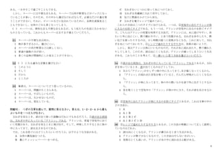 9
ある。一日中そこで過ごすこともできる。
しかし、スーパーには不便な点もある。スーパーでは肉や野菜などがパックになっ
ていることが多い。そのため、その中から選ばなければならず、必要なだけの量を買
うことができない。それに、ビニールなどに包まれているために、品物を直接見るこ
ともできないし、台所のごみも多くなってしまう。
( ) スーパーは、便利な点も不便な点もあるが、もう私たちの生活に欠かせない
ものとなっている。これからもスーパーはますます増えていくだろう。
31 スーパーの不便な点は何か。
1 物が多すぎるから、選びにくい。
2 スーパーの肉や野菜などは新しくない。
3 普通の価格の方が安い。
4 多くの品物が間接的にしか見ることができない。
32 ( ) に入る適当な言葉を選びなさい
1 このように
2 そして
3 だから
4 ところが
33 筆者は、スーパーについてどう思っているのか。
1 スーパーは、問題がたくさんある。
2 スーパーは、すばらしいものだ。
3 スーパーは、欠かせないものだ。
4 スーパーは、変化している。
問題Ⅵ： つぎの文章
ぶ ん し ょ う
を読んで、質問に答えなさい。答えは、1・2・3・4 から最も
よいものを一つえらびなさい。
玉ねぎを切るとき、涙が出て困った経験はだれにでもあるだろう。①涙が出る原因
は、玉ねぎの中に入っている「アリシン」である。アリシンは、常温で空気中に出て
いく性質があり、玉ねぎを切るときに飛び出す。そして、呼吸したりするときに体の
中に入ってきて、涙を出させるのである。
では、これを防ぐにはどうしたらいいだろうか。以下のような方法がある。
A 台所の換気扇をつける。
B 鼻にティッシュペーパーをつめる。
C 玉ねぎをいくつかに切って水につけておく。
D 玉ねぎを冷蔵庫に入れて冷やしておく。
E 包丁に熱湯をかけてから切る。
F 玉ねぎを電子レンジで温めておく。
これらの方法は二つのタイプに分けられる。一つは、②空気中に出たアリシンが体
に入るのを防ぐタイプである。もう一つは、アリシンが空気中に出るのを防ぐタイプ
で、こちらはアリシンの性質を利用する方法だ。アリシンには、水に溶けやすい、冷
たいと外に出にくい、熱で壊れやすい、と言う性質がある。玉ねぎを冷やしたり、熱
い包丁を使ったりするのは、少し時間が経つと効果がなくなる。これに対して、玉ね
ぎを水につけておいたり、③レンジで温めたりするやり方は、効果が高いようだ。
しかし、実はアリシンは体にいいものなのだ。それが水に流れ出たり、熱で壊れた
りしてしまう。このため、涙は出にくくなるが、アリシンが減ってしまうという欠点
がある。これらのことを考えて、④一番いいと思う方法を選ぶといいだろう。
34 ①涙が出る原因は、玉ねぎの中に入っている「アリシン」であるとあるが、玉ね
ぎを切っているとき、涙が出てくるのはどうしてか。
1 目から
「アリシン」
が少しずつ体の中に入ってきて、
目が痛くなってくるから。
2 「アリシン」が流れ出た空気を吸っていると、だんだん呼吸がしにくくなるか
ら。
3 「アリシン」が体に入ってきて、体の中の悪いものを涙で外に出そうとするか
ら。
4 息を吸うことで空気中の「アリシン」が体の中に入り、それが涙を出させるか
ら。
35 ②空気中に出たアリシンが体に入るのを防ぐタイプとあるが、これは文章の中の
どの方法か。
1 A
2 A と B
3 A と B と C
4 A と B と C と D
36 ③レンジで温めたりするやり方とあるが、この方法の特徴について正しく説明し
ているのはどれか。
1 涙は出にくくなるが、アリシンが壊されると言う欠点がある。
2 アリシンが熱で少なくなるので、この方法はやらない方がいい。
3 効果はとても高いが、アリシンが水の中に流れ出る心配がある。
 