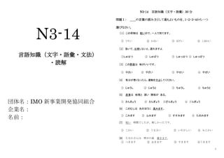 1
N3-14
言語知識（文字・語彙・文法）
・読解
団体名：IMO 新事業開発協同組合
企業名：
名前：
N3-14 言語知識（文字・語彙）30 分
問題Ⅰ： ＿＿の言葉の読み方として最もよいものを、１・２・３・４から一つ
選びなさい。
［１］ この荷物は 軽いので、一人で持てます。
① うすい ② かるい ③ ほそい ④ こまかい
［2］ 急いで、出発しないと、遅れますよ。
①しゅはつ ② しゅぱつ ③ しゅっはつ ④ しゅっぱつ
［3］ この野菜は 味がいいです。
① やさい ② やざい ③ やせい ④ やぜい
[4] 気分が悪くなったら、運動を中止してください。
① じゅうし ② じゅうと ③ ちゅうし ④ ちゅうと
[5] 産業は 地理と 深い 関係が ある。
① さんきょう ② さんぎょう ③ざんきょう ④ ざんぎょう
[6] このむしは 光のほうに 進みます。
① こみます ② ふみます ③ すすみます ④ たのみます
[7] 短い 時間でしたが、楽しかったです。
① こわい ② うるさい ③ いそがしい ④ みじかい
[8] たなかさんは 明日の昼 着きます。
① つきます ② おきます ③ すきます ④うきます
 
