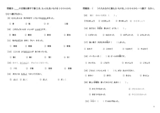2
問題Ⅱ：＿＿の言葉を漢字で書くとき、もっとも良いものを 1・2・3・4 から
ひとつ選びなさい。
［9］ むかしの人は 月が好きで いろいろなはなしを作った。
① 言 ② 語 ③ 詰 ④話
[10] このびょういんは いしゃが しんせつです。
① 親功 ② 親切 ③ 新切 ④ 新功
[11] 私のかぞくは さきに うちへ かえった。
① 家旅 ② 家庭 ③ 家族 ④ 家底
［１２］ ここには よくはたらく人が あつまっている。
① 動く ② 働く ③ 頂く ④ 勤く
［13］ きのう、ゆうはんに ぎゅうにくをたべた。
① 夕飲 ② 夕飯 ③ 夜飲 ④ 夜飯
[14] きかいは ただしく つかってください。
① 止しく ② 丘しく ③ 正しく ④ 疋しく
問題Ⅲ： （ ）の入れるのに最もよいものを。1・2・3・4 から一つ選び なさい。
[15] 庭に きれいな花を ( ) 。
①うえましょう ② とりましょう ③ きりましょう ④ かえましょう
［16］ 友だちに 日記
に っ き
を 見られて とても ( ) 。
① にがかった ② ねむかった ③ はずしかった ④ よろしかった
［17］ 強い風で 大きな木の枝
えだ
が ( ) しまった。
① おれて ② こわれて ③ たおれて ④ やぶれて
［18］ パーティーの ( ) は ビールの５階
かい
です。
① かいだん ② こうどう ③ かいじょう ④ こうじょう
［19］ こちらに いらっしゃる ( ) に、ぜひ およりください。
① きかい ② きそく ③ きぶん ④ きんじょ
［20］ 新しい辞書
じ し ょ
を 使ってみたけど、あまり ( ) 。
① かたづけなかった ② とりかえなかった
③ きをつけなかった ④ やくにたたなかった
［21］ 本屋
ほ ん や
の ( ) で 3000 円払った。
 