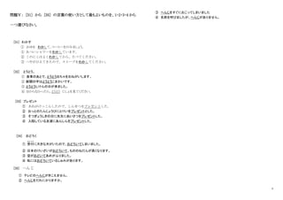 4
問題Ⅴ： [31] から [35] の言葉の使い方として最もよいものを、1・2・3・4 から
一つ選びなさい。
[31] わかす
① おゆを わかして、コーヒーをのみましょう。
① あついシャワーをわかしています。
② このにくはよくわかしてから、たべてください。
③ へやがひえてきたので、ストーブをわかしてください。
[32] とうとう。
① 食事のあとで、とうとうおちゃをおねがいします。
② 新聞の字はとうとうこまかいです。
③ とうとうしけんの日が来ました。
④ 分からなかったら、とうとう じしょを見てください。
[33] プレゼント
① あねがけっこんしたので、しんせつをプレゼントした。
② おっとのたんじょうびにとけいをプレゼントとした。
③ そつぎょうしきの日に先生にあいさつをプレゼントした。
④ 入院している友達にあんしんをプレゼントした。
[34] おどろく
① 受付
うけつけ
に大きな犬がいたので、おどろいてしまいました。
② 日本のけいざいがおどろいて、もののねだんが高くなります。
③ 空がおどいてあめがふりました。
④ 私にはおどろいているしゅみがあります。
[35] へんじ
① テレビのへんじがきこえません。
② へんじをだれにかりますか。
③ へんじをすぐにおこってしまいました
④ 名前を呼びましたが、へんじがありません。
 