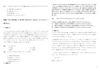 8
[27] つぎの中で、
林さんの子どもが金曜日の朝しなければならないのはどれですか。
① 学校で朝ごはんを食べる。
② お金を持っていく。
③ 飲み物を持っていく。
④８時までにどうぶつえんに行く。
問題Ⅴ：次の文章を読んで、後の問いに答えなさい。答えは、1・2・3・4 から一つ
選びなさい。
＊ 問題Ⅴ（１）
スミスさんはお父さんとお母さんを連れて旅行に行くことにしました。お父さんとお
母さんは初めて日本に来ますからぜひ日本旅館に泊まって温泉に入りたいそうです。
でも裸
はだか
になるのは恥ずかしいですから、
（注）
大浴場
だいよくじょう
の風呂には入りたくないそうです。
共用のトイレも嫌だそうです。寝室は２部屋欲しいですが、無理ならかまいません。
部屋からの景色はいいほうがいいですが気にしません。夜は日本料理が、朝はやっぱ
りパンが食べたいそうです。それになるべく安い旅館に泊まりたいそうです。
（注）大浴場
だいよくじょう
：広い風呂場。大勢の人が一緒に使う
[28] どこに泊まるか。
① 温泉 ② 寝屋
③旅館 ④ 大浴場
だいよくじょう
[29] お父さんとお母さんが気にしないことは何か。
① 朝食が洋食か和食か
② 寝室がいくつあるか
③ 風呂付の部屋かどうか
④温泉があるかどうか
＊ 問題Ⅴ（2）
当スポーツクラブではただいまお友達紹介キャンペーンを行っています。
もしご紹介
くださったお友達がご入会なさいましたら、入会者１人につき１万円か当スポーツク
ラブ専用ウェア上下セットをプレゼントいたします。また入会されたお友達には入会
料金２万円のところ半額料金で登録させていただきます。是非この機会にお友達をご
紹介ください。詳しいことは受付にパンフレットが置いてありますのでご覧ください。
またおわかりにならないことがございましたら係員に質問してくださるようにお願い
致します。
[30] スポーツクラブではどんなキャンペーンをしているか。
① 紹介した友達が入会すると１万円と専用ウェア上下セットがもらえる。
② 友達を２人紹介すると２万円か専用ウェア上下セットが２つもらえる。
③ 紹介した友達が１人入会すると１万円か専用ウェア上下セットがもらえる。
④ 友達が２人入会すると２万円か専用ウェア上下セットが２つもらえる。
＊ 問題Ⅴ（3）
ヤンさん、９月１０日のお手紙、今日着きました。毎月はじめに着くお手紙が今月は
１０日をすぎても来ません。それで、日本語のべんきょうがいそがしいのか、病気を
したのかとむすめと話をしていました。
お手紙を読んでほんとうにびっくりしました。じこの後、すぐに病院でよくしらべた
そうですが、ほんとうにもうだいじょうぶなのですか。９月２２日にはしごとで東京
へ行きます。その後であなたのアパートへ行きたいと思います。じこのこと、けがの
ようす、その後のことをもっと知りたいと思います。電話ではよくわかりませんでし
たからね。そして、あなたの元気なかおが見たいです。ですから、その日のつごうは
どうか、電話で知らせてください。夜ならいつでも家にいますから。
とにかく、雨の日にかさをさして、自動車にのることはもう二度としないでくださ
いね。では、２２日に会いましょう。おだいじに。
９月１２日
東京市 山田よし子
 