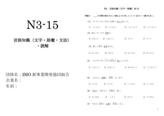 1
N3-15
言語知識（文字・語彙・文法）
・読解
団体名：IMO 新事業開発協同組合
企業名：
名前：
N3 言語知識（文字・語彙）30 分
問題Ⅰ： ＿＿の言葉の読み方として最もよいものを、１･２･３･４から一つ選びなさい。
［１］ プレゼントは きれいな紙で 包んであった。
① つつんで ② つづんで ③ つうつんで ④ つうづんで
［2］ 彼は ダンスが 得意だ。
① どおくい ② とおくい ③ どくい ④ とくい
［3］ 新しい星
ほし
が 発見された。
① はっけん ② はけん ③ はつけん ④ ぱつけん
[4] このグラフは 人口
じんこう
の変化
へ ん か
を 表しています。
① しめして ② ふやして ③ あらわして ④ うごかして
[5] これから、試験の 説明
せつめい
をします。
① しけん ② じけん ③ しっけん ④ じっけん
[6] 今年は 去年より 台風
たいふう
が 多い。
① きょねん ② ことし ③ おとし ④ らいねん
[7] 今日は 近所
き ん じ ょ
の 公園に 花見
は な み
に 行く。
 
