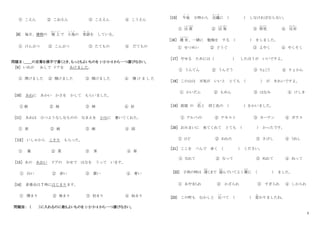 2
① こえん ② こおえん ③ こええん ④ こうえん
[8] 毎日、建物の 屋 上
おくじょう
で 小鳥
こ と り
の 世話
せ わ
を している。
① けんぶつ ② こんぶつ ③ たてもの ④ だてもの
問題Ⅱ：＿＿の言葉を漢字で書くとき、もっともよいものを 1・2・3・4 から一つ選びなさい。
［9］ いぬが あしで ドアを あけました。
① 閉けました ② 関けました ③ 閑けました ④ 開 け ま し た
[10] あねに あかい かさを かして もらいました。
① 娘 ② 妹 ③ 姉 ④ 好
[11] あねは ひつようなしなものの なまえを かみに 書いてくれた。
① 表 ② 紙 ③ 画 ④ 図
［１２］ いしゃから くすり もらった。
① 薬 ② 菜 ③ 茶 ④ 草
［13］ あの あおい ドアの みせで はなを うって います。
① 白い ② 赤い ③ 黄い ④ 青い
[14] 音楽会は 7 時にはじまります。
① 開まり ② 発まり ③ 初まり ④ 始まり
問題Ⅲ： （ ）に入れるのに最もよいものを 1・2・3・4 から一つ選びなさい。
[15] 午後
ご ご
３時から 会議
か い ぎ
に ( ) しなければならない。
① 出 席
しゅっせき
② 出 発
しゅっぱつ
③ 拝見
はいけん
④ 反対
はんたい
［16］ 週 末
しゅうまつ
、一緒に 勉強を する ( ) をしました。
① せつめい ② どうぐ ③ よやく ④ やくそく
［17］ やせる ためには（ ） したほうが いいですよ。
① うんてん ② うんどう ③ りょこう ④ りょかん
［18］ この山は 天気が いいと とても ( ) が きれいですよ。
① かいだん ② もめん ③ はなみ ④ けしき
［19］ 部屋 の 色
いろ
と 同じ色の ( ) をかいました。
① アルバイト ② テキスト ③ カーテン ④ ガラス
［20］ おみまいに 来てくれて とても ( ) かったです。
① ひど ② ねむた ③ さびし ④ うれし
［21］ ここを ぺんで 赤く ( ) ください。
① なれて ② なって ③ ぬれて ④ ぬって
[22] 子供の時は 遅
おそ
くまで 遊
あそ
んでいてよく親
おや
に ( ) ました。
① あやまられ ② かざられ ③ すぎられ ④ しかられ
[23] この町も むかしと 比
くら
べて ( ) 変
か
わりましたね。
 