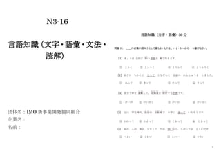 1
N3-16
言語知識
（文字・語彙・文法・
読解）
団体名：IMO 新事業開発協同組合
企業名：
名前：
言語知識（文字・語彙）30 分
問題Ⅰ： ＿＿の言葉の読み方として最もよいものを、１･２･３･４から一つ選びなさい。
［１］ きょうは 会社に 黒
くろ
い 洋服を 着て行きます。
① よふく ② よふうく ③ ようふく ④ ようふうく
［2］ まどの ちかくに 立って、ともだちと 会話の れんしゅうを しました。
① あって ② きって ③ たって ④ とって
［3］ 自分で車を 運転
うんてん
して、北海道
ほっかいどう
を 旅行
りょこう
する計画です。
① けいが ② けいがく ③ けいか ④ けいかく
[4] 父は 学生時代、祖母
そ ぼ
の 自転車
じ て ん し ゃ
で 大学に 通って いたそうです。
① かわって ② かよって ③ とおって ④ とまって
[5] あの 人は、体が 大きくて 力が 強いから、スポーツが とくいです。
① つよい ② こわい ③ よわい ④ かたい
 