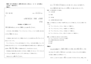 7
問題Ⅴ：次の文章を読んで、質問に答えなさい。答えは、１ ・２ ・３ ・４から最もよ
いものを一つ選びなさい。
問題（１）
山本
や ま も と
太郎
た ろ う
様
さ ま
20××年
ねん
7月吉日
がつきちじつ
（注
１）
お茶菓子株式会社
ち ゃ が し か ぶ し き が い し ゃ
営業部
え い ぎ ょ う ぶ
お客様係
きゃくさまかかり
田中緑
た な き みど り
当社商品へのご質問について
拝啓
はいけい
、盛夏
せ い か
の候
こ う
(注 2)、ますますご健勝
けんしょう
のこととお喜び申
も う
し上
あ
げます。
このたびは、当社の新商品 「ティータイム・キュータイム」 についてお問い合わせを
いただき、有難
あ り が と
うございました。
この商品は、毎日のおやつとして開発したもので、とくに紅茶とともに召
め
し上
あ
がっていた
だきたいクッキーです。
「ティータイム・キュータイム」と言う名前はティータイム、つまりお茶の時間と、キュータイ
ムを組み合わせました。キュータイムは仕事や勉強の休み時間、休むという漢字はキュウ
とも読み、休憩
きゅうけい
、休息
きゅうそく
、休暇
き ゅ う か
という言葉もあるので、それをなまえにしました。
当社商品の名前に関心をお寄せいただきまして有難うございました。「タイータイム・キ
ュータイム」を一箱同封いたします。どうぞ、お茶の友としてご試食ください。
今後ともよろしくお願
ねが
い申
も う
し上
あ
げます。
（注 1）．吉日
きちじつ
：特定
と く て い
の日付
ひ づ け
を書かないときに使います。吉はよいと言う意味です。
(注 2)．盛夏
せ い か
の候
こ う
：手紙でのあいさつの表現
ひょうげん
。7 月に書くときのあいさつです。
[28] この手紙を書いたのは誰か。
① 山本太郎
② 敬具
③ 田中緑
④ お茶菓子株式会社の社長
[２９] この手紙はもらった手紙への返事である。もらった手紙には、どんなことが書いてあ
ったか。
① 「ティータイム・キュータイム」 の味について聞きたい。
② 「ティータイム・キュータイム」 の値段について聞きたい。
③ 「ティータイム・キュータイム」 の名前について聞きたい。
④ 「ティータイム・キュータイム」 を売っている店について聞きたい。
[３０] この手紙とともに送られてくるものは何か。
① 「ティータイム・キュータイム」というお菓子
② お茶菓子株式会社の会社内容
③ 紅茶
④ お茶
問題(２)
トイレのドアを開けたら、自動的
じ ど う て き
に便器
べ ん き
のふたが開き、座ると便座
べ ん ざ
が 暖
あたた
かい。用を
足した後、ボタンを押すと 温水
おんすい
が出て、おしりを洗ってくれる。立ち上がると自動的に
水が流れ、便器のふたが閉まる・・・・・・。
日本で、こんなトイレと出合って 驚
おどろ
いた人も多いのではないだろうか。現在、日本
 