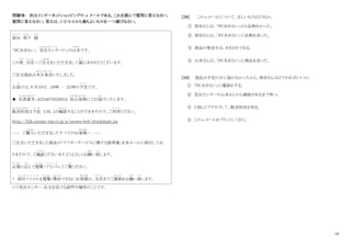10
問題Ⅶ： 次はインターネットショッピングの e メールである。これを読んで質問に答えなさい。
質問に答えなさい。答えは、1・2・3・4 から最もよいものを一つ選びなさい。
原田
は ら だ
明子
あ き こ
様
さ ま
「ＰＣあきない」 受注
じゅちゅう
センタ
せ ん た
ー(*)の山本
や ま も と
です。
この度
たび
、当店
と う て ん
へご注文
ちゅうもん
をいただきまして誠
まこと
にありがとうございます。
ご注文商品は本日発送
ほんじつはっそう
いたしました。
お届
と ど
けは、8 月１９日 １８時 ‐ ２１時の予定
よ て い
です。
 伝表番号
でんおもてばんごう
：４２３４６７８５２６５４ 佐山急便
さ や まき ゅう び ん
にてお届
と ど
けいたします。
配送状況
はいそうじょうきょう
は下記
か き
ＵRL より確認
かくにん
することができますので、ご利用
り よ う
ください。
ｈｔｔｐ：//k2k.sayama-exp.co.jp/p/sayawa/web/okurijoinput.jsp
~~~ ご購入
こうにゅう
いただきましたすべてのお客様
きゃくさま
へ ~~~
ご注文いただきました商品の「アフターサービスに関する説明書」を本メールに添付してお
りますので、ご確認
かくにん
くださいますようよろしくお願
ねが
い致
いた
します。
必要
ひつ よう
に応
お う
じて閲覧
えつらん
・プリント
ぷ り ん と
してご覧
らん
ください。
* 添付
て ん ぷ
ファイル
ふ ぁ い る
を閲覧
えつらん
・開封
かいふう
できないお客様
きゃくさま
は、当店
と う て ん
までご連絡
れ ん ら く
をお願
ねが
い致
いた
します。
（*）受注センター：注文を受ける部門や場所のことです。
[３８] この e メールについて、正しいものはどれか。
① 原田さんは、「ＰＣあきない」から品物をかった。
② 原田さんは、「ＰＣあきない」に品物を送った。
③ 商品の発送日は、８月９日である。
④ 山本さんは、「ＰＣあきない」に商品を送った。
[３９] 商品が予定の日に届かなかったから、原田さんはどうすればいいか。
① 「ＰＣあきない」に電話をする。
② 受注センターの山本さんから連絡があるまで待つ。
③ ＵＲＬにアクセスして、配送状況を知る。
④ この e メールをプリントしておく。
 
