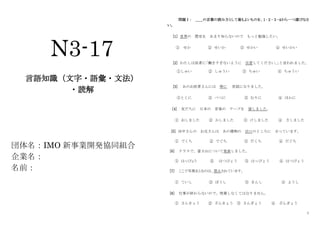 1
N3-17
言語知識（文字・語彙・文法）
・読解
団体名：IMO 新事業開発協同組合
企業名：
名前：
問題Ⅰ： ＿＿の言葉の読み方として最もよいものを、１･２･３･４から一つ選びなさ
い。
[1] 世界の 歴史を あまり知らないので もっと勉強したい。
① せか ② せいか ③ せかい ④ せいかい
[2] わたしは医者に
「働きすぎないように 注意してください。
」
と言われました。
①しゅい ② しゅうい ③ ちゅい ④ ちゅうい
[3] あのお医者さんには 特に 世話になりました。
①とくに ② べつに ③ むりに ④ ほかに
[4] 友だちに 日本の 音楽の テープを 貸しました。
① おしました ② かしました ③ けしました ④ さしました
[5] 田中さんの お兄さんは あの建物の 出口のところに 立っています。
① でくち ② でぐち ③ だくち ④ だぐち
[6] クラスで、富士山について発表しました。
① はっぴょう ② はつぴょう ③ はっびょう ④ はつびょう
[7] ここで写真をとるのは、禁止されています。
① ていし ② ぼうし ③ きんし ④ ようし
[8] 仕事が終わらないので、残業しなくてはなりません。
① さんきょう ② ざんきょう ③ さんぎょう ④ ざんぎょう
 