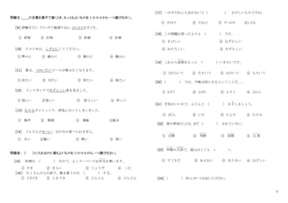 2
問題Ⅱ：＿＿の言葉を漢字で書くとき、もっともよいものを 1・2・3・4 から一つ選びなさい。
［９］ 試験までに どうっやて勉強するか、けいかくを立てた。
① 評画 ② 訂画 ③ 許画 ④ 計画
[10] テスト中は、しずかにしてください。
① 黙かに ② 厳かに ③ 静かに ④ 騒かに
[11] 夏は、つめいたいビールが飲みたくなります。
① 冷たい ② 令たい ③ 怜たい ④ 怖たい
[12] インドネシアでめずらしい魚を見ました。
① 寂しい ②美しい ③ 診らしい ④ 珍しい
［13］ むりなダイエットで、病気になってしまいました。
① 無声 ② 無理 ③ 無駄 ④駄目
[14] うんどんがあつい、なかなか食べられません。
① 辛い ②暑い ③ 熱い ④ 厚い
問題Ⅲ： （ ）に入れるのに最もよいものを 1・2・3・4 から一つ選びなさい。
[15] 料理が ( ) なので、よくスーパーでお弁当
べんとう
を買います。
① すき ② きらい ③ じょうず ④ へた
［16］ たくさんの人の前で、歌を歌うのは ( ) する。
① どきどき ② ときどき ③ とんとん ④ どんどん
［17］ 一日中だれにも会わないと（ ） さびしいものですね。
① やはり ② それに ③ すっかり ④しかも
［18］ この問題は思ったよりも ( ) です。
① きびしい ② むずかしい
③ おそろしい ④ めずらしい
［19］ これから技術
ぎじゅつ
をもっと ( ) いきたいです。
① はたらいて ② たたいて ③ はがいて ④ もちいて
［20］ ( ) では、今晩は雨になるということだ。。
① よそう ② よほう ③ よそく ④ よかん
［21］ 天気がいいので、ふとんと ( ) を干
ほ
しましょう。
① まくら ② いた ③ たんす ④ たたみ
[22] 彼の病気のことは、まだ ( ) されていない。
① 公開
こ う か い
② 判断
はんだん
③ 診断
しんだん
④ 公 表
こうひょう
[23] 昨晩
さくばん
の大雨
おおあめ
で、道山はとても ( )。
① すてきだ ② あぶない ③ きたない ④ はげしい
［24］ （ ） 早くレポートを出してください。
 