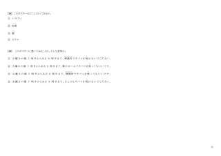 11
[38] このポスターはどこにはってあるか。
① レストラン
② 空港
く う こ う
③ 駅
え き
④ ホテル
[39] このポスターに書いてあることは、どんな意味か。
① 日曜日の朝 7 時半からあさ 9 時半まで、 喫煙所
きつえ んじ ょ
でタバコを吸
す
わないでください 。
② 月曜日の朝 7 時半からあさ 9 時半まで、駅のホームでタバコを吸
す
ってもいいです。
③ 火 曜 日 の 朝 7 時 半 か ら あ さ 9 時 半 ま で 、 喫煙所
きつえ んじ ょ
で タ バ コ を 吸
す
っ て も い い で す 。
④ 水曜日の 朝 7 時半 か ら あさ 9 時半 ま で 、 どこ でも タ バ コを 吸
す
わ ない で くだ さい 。
 