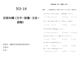 1
N3-18
言語知識
（文字・語彙・文法・
読解）
団体名：IMO 新事業開発協同組合
企業名：
名前：
言語知識（文字・語彙）30 分
問題Ⅰ： ＿＿の言葉の読み方として最もよいものを、１･２･３･４から一つ選びなさい。
［１］ 私の住んでいる町は、海に近くて、自動車工業が さかんです。
① こうぎょう ② こうごう ③ こうきょう ④ こうこう
［2］ この 島
しま
には 電気も 水道
すいどう
も なくて、生活
せいかつ
は とても 不便です。
① くびん ② くべん ③ ふびん ④ ふべん
［3］ 明日の朝 6 時に広場
ひ ろ ば
に集まってください。
① たかまって ② まとまって ③ あつまって ④ ふかまって
[4] 山田さんは 先週、デパートで 時計を 買ったと 言いました。
① とうけい ② とけい ③ どうけい ④ どけい
[5] 教室で日本の有名な歌を歌いました。
① ゆめ ② ゆうめ ③ ゆうめい ④ ゆめい
[6] よく考えてから質問に答えてください。
① かんがえて ② おしえて ③ かぞえて ④ こたえて
 