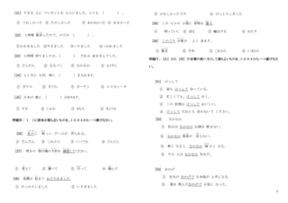 3
［21］ すきな 人に プレゼントを もらいました。とても ( ) 。
① うれしかった ② たのしかった ③ あかるかった ④ あまかった
[22] １時間 散歩
さ ん ぽ
したので、のどが ( ) 。
①かわきました ②すきました ③へりました ④つかれました
[23] １時間 待ちましたが、( ) だれも 来ませんでした。
① だんだん ② なるべく ③ なかなか ④ ようやく
［24］ １ヶ月に ２回、車に （ ） を入れます。
① ガラス ② ガソリン ③ カーテン ④ エスカレータ
［25］ 日本の 歌に （ ） があります。
① すき ② しゅみ ③ きもち ④ きょうみ
問題Ⅳ： （ ）に意味が最も近いものを、1･2･3･4 から一つ選びなさい。
[26] 次々
つぎつぎ
に 新
あたら
しい ゲームが 作
つく
られる。
① だんだん ② これから ③ いつでも ④ どんどん
[27] 明日の 飛行機
ひ こ う き
の予約
よ や く
を 確認
かくにん
してください。
① 変
か
えて ② 調
し ら
べて ③ 行
おこな
って ④ 頼
たの
んで
[28] 地震
じ し ん
が 起
お
きて おどろきました。
① がっかりしました ② いそぎました
③ かなしかったです ④ びっくりしました
[29] この ビルの ２階
かい
に 荷物
に も つ
を 運
はこ
ぶ。
① 持っていく ② 送る ③ 輸出する ④ わたす
[30] このごろ 台風
たいふう
が よく 来ます。
① 最近
さいきん
② 今年 ③ これから ④ いまから
問題Ⅴ： [31] から [35] の言葉の使い方として最もよいものを、1･2･3･4 から一つ選びなさ
い。
[31] けっして
① 皆も けっして 知っている。
② 忙しくても、けっして 行く。
③ この 料理は けっして おいしい。
④ けっして だれにも 言わないで ください。
[32] なかなか
① 私はは なかなか お酒を 飲まない。
② なかなか 風邪
か ぜ
が 治
なお
らない。
③ 春に なると、なかなか 暖
あたた
かく なる。
④ その 人は なかなか 先生だ。
[33] おかげ
① 先生の おかげで 日本語が 上手になる。
② 薬を 飲んだおかげで 元気に なった。
 