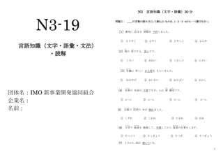 1
N3-19
言語知識（文字・語彙・文法）
・読解
団体名：IMO 新事業開発協同組合
企業名：
名前：
N3 言語知識（文字・語彙）30 分
問題Ⅰ： ＿＿の言葉の読み方として最もよいものを、１･２･３･４から一つ選びなさい。
［１］ 週末に 泊
と
まる 旅館
りょかん
を 予約しました。
① ようやく ② よやく ③ よやっく ④ よんや
［2］ 味
あじ
が 変
へん
ですよ。苦いです。
① くさい ② あおい ③ くるしい ④ にがい
［3］ 先輩
せんぱい
に 珍しい お土産を もらいました。
① おみやげ ② おいわい ③ おみまい ④ おかし
[4] 田舎
い な か
の 生活は 不便ですが、人は 皆
みな
親切
しんせつ
です。
① ふへん ② ふべん ③ ぶへん ④ ぶべん
[5] 台風
たいふう
で 近所
きんじょ
の 木が 倒れました。
① くずれ ② こわれ ③ たおれ ④ おれ
[6] 大学
だいがく
で 経済
けいざい
を 勉強して、卒業してから 貿易
ぼうえき
の仕事
し ご と
をします。
① そつごう ② そっぎょう ③ そつぎ ④ そつぎょう
[7] 3 日から、雨が 続いている。
 