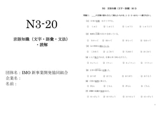 1
N3-20
言語知識（文字・語彙・文法）
・読解
団体名：IMO 新事業開発協同組合
企業名：
名前：
N3 言語知識（文字・語彙）30 分
問題Ⅰ： ＿＿の言葉の読み方として最もよいものを、１･２･３･４から一つ選びなさい。
［１］ 日本の首都 はどこですか。
① しゅと ② しゅとう ③ しゅうと ④ しゅうとう
［2］ 地球は太陽
たいよう
のまわりを回っている。
① わかって ② まわって ③ まもって ④ なおって
［3］ あの時計は遅れている。
① こわれて ② よごれて ③ たおれて ④ おくれて
[4] 2 人で協力すれば、仕事も早く終わるだろう。
① きょりょく ② どりょく ③ きょうりょく ④ どうりょく
[5] 大学の奨学金
しょうがくきん
に応募した。
① おうぼ ② おうも ③ おうぼう ④ おうもう
[6] 子供の疑問に答えた。
① きもん ② くもん ③ ぎもん ④ ぐもん
[7] 試験の成績が発表された。
① はっぴょう ② はつぴょう ③ はつひょう ④ はっびょう
 