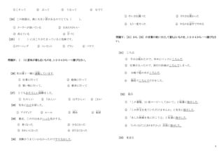 3
①こすって ② ぶって ③ うなって ④ なでて
［24］ この部屋は、南に大きい窓
まど
があるのでとても（ ）
。
① クーラーが効いている ② 日あたりがいい
③ 冷えている ④ 片
かた
づく
［２５］ （ ）にほこりがたまっていると危険です。
①クリーニング ② コンセント ③ ブラシ ④ バケツ
問題Ⅳ： （ ）に意味が最も近いものを、1･2･3･4 から一つ選びなさい。
[26] 私は妻
つま
と一緒に通勤
つうきん
しています。
① 仕事に行って ② 勉強に行って
③ 買い物に行って。 ④ 散歩に行って
[27] とてもおそろしい経験
けいけん
をした。
① たのしい ② うれしい ③ はずかしい ④ こわい
[28] 先生にわけを話した。
① アイディア ② ルール ③ 理由
り ゆ う
④ 秘密
ひ み つ
[29] 最近、この川は水がへった気がする。
① 多くなった ② 少なくなった
③ きれいになった ④ きたなくなった
[30] 実験がうまくいかなかったのでやりなおした。
① やい方を調
し ら
べた ② やり方を教
おそ
わった
② もう一度やった ④ やるのを途中
と ち ゅ う
でやめる
問題Ⅴ： [31] から [35] の言葉の使い方として最もよいものを、1･2･3･4 から一つ選びなさ
い。
[31] ころぶ
① 今日は疲
つか
れたので、早めにベッドにころんだ。
② 仕事が入ったので、旅行の計画がころんでしまった。
③ 台風で庭
にわ
の木がころんだ。
④ 階段
かいだん
でころんでけがをした。
[32] 指示
し じ
① 「この書類
しょるい
、30 部コーピーしておいて」と秘書
ひ し ょ
に指示した。
② 「この作文
さくぶん
を見ていただけませんか」と先生に指示した。
③ 「あした映画
え い が
を見に行こうよ」と友達
ともだち
に指示した。
④ 「トイレはどこにありますか」と 店員
てんいん
に指示した。
[33] 見送る
 