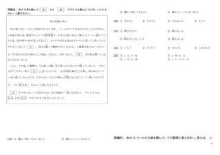 6
問題Ⅲ： 次の文章を読んで、 19 から 23 の中に入る最もよいものを、1・2・3・4
から一つ選びなさい。
私の家族のネコ
私の家にはミーコという名前のネコがいます。 ミーコはどこで生まれたのか、わかりません。
3 年前の雨の夜、駅前のコンビ二の駐車場
ちゅうしゃじょう
で、子ネコが雨にぬれて寒そうにミーミー鳴
な
いてい
たのを、会社帰りの母が見つけました。 ネコが大好きな母はかわいそうに思って、持っていた
タオルにくるんで 19 。 母とは違
ちが
って動物がきらいな父は、「1 週間は家においてもいい
が、そのあとはだれか別の人に世話してもらえ」 と言いました。 20 、母と私は飼
か
ってくれ
る人をさがしました。
しかし、その後、3 週間たっても新しい飼
か
い主
ぬし
が見つからないので困
こ ま
っていました。 すると
父が「このネコ、家で 21 」と言ったのです。 父は夜遅く帰ることが多く、母も私もたいて
い先に寝
ね
ているのですが、子ネコはいつも父が帰ると玄関
げんかん
で出てきてミーミー鳴
な
くのだそうで
す。 その 姿
すがた
を見て、かわいいと思ったようです。
22 そのネコはミーコと名付
な づ
けられ、私の家族の一員
いちいん
になりました。 そして今では、
23-a よりも 23-b のほうがネコ好きになりました。
[19] ① 連
つ
れて帰ってもらいました ② 連
つ
れていってくれました
③ 連
つ
れて帰ってきました ④ 連
つ
れていってしまいました
[20] ① それとも ② そのうえ ③ それなのに ④ そこで
[21] ① 飼
か
うだろうか ② 飼
か
わないか
③ 飼
か
わなくてもいいよ ④ 飼
か
えないよ
[22] ① こうして ② ところで ③ けれども ④ これからは
[23] ① a 父／b 私 ② a 母／b 父
③ a 父／b 母 ④ a ミーコ／b 父
問題Ⅳ： 次の E‐メールの文章を読んで、下の質問に答えなさい。答えは、 1・
 