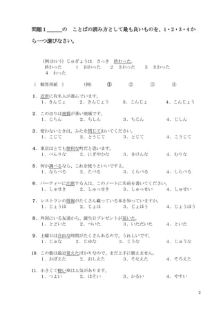 2
問題１＿＿＿の ことばの読み方として最も良いものを、1・2・3・4 か
ら一つ選びなさい。
（例(れい)）じゅぎょうは さっき 終わった。
終わった １ おわった ２ さわった ３ まわった
４ わった
（ 解答用紙 ） （例） ① ② ③ ④
１．近所に有名人が進んでいます。
１．きんじょ ２．きんじょう ３．こんじょ ４．こんじょう
２．この辺りは地震が多い地域です。
１．じちん ２．ちしん ３．ちじん ４．じしん
３．使わないときは、ふたを閉じておいてください。
１．こじて ２．とうじて ３．とじて ４．こうじて
４．東京はとても便利な町だと思います。
１．べんりな ２．にぎやかな ３．きけんな ４．むりな
５．何か調べるなら、これを使うといいですよ。
１．ならべる ２．たべる ３．くらべる ４．しらべる
６．パーティーに出席する人は、このノートに名前を書いてください。
１．しゅせき ２．しゅっせき ３．しゅっせい ４．しゅせい
７．レストランの情報がたくさん載っている本を知っていますか。
１．じょうほ ２．じょほ ３．じょほう ４．じょうほう
８．外国にいる友達から、誕生日プレゼントが届いた。
１．とどいた ２．ついた ３．いただいた ４．といた
９．土曜日は自由な時間がたくさんあるので、うれしいです。
１．じゅな ２．じゆな ３．じうな ４．じゅうな
10．この歌は最近覚えたばかりなので、まだ上手に歌えません。
１．おぼえた ２．おしえた ３．そなえた ４．そろえた
11．小さくて軽い傘は人気があります。
１．つよい ２．ほそい ３．かるい ４．やすい
 