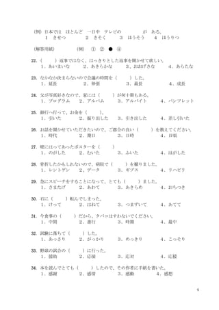 4
（例）日本では ほとんど 一日中 テレビの が ある。
１ きせつ ２ きそく ３ ほうそう ４ ほうりつ
（解答用紙） （例） ① ② ● ④
22．
（ ）返事ではなく、はっきりとした返事を聞かせて欲しい。
１．あいまいな ２．あきらかな ３、おおげさな ４．あらたな
23．なかなか決まらないので会議の時間を（ ）した。
１．延長 ２．伸張 ３．最長 ４．成長
24．父が写真好きなので、家には（ ）が何十冊もある。
１．プログラム ２．アルバム ３．アルバイト ４．パンフレット
25．銀行へ行って、お金を（ ）
。
１．引いた ２．振り出した ３．引き出した ４．差し引いた
26．お話を聞かせていただきたいので、ご都合の良い（ ）を教えてください。
１．時代 ２．期日 ３．日時 ４．日頃
27．壁にはってあったポスターを（ ）
１．のがした ２．むいた ３．ふいた ４．はがした
28．骨折したかもしれないので、病院で（ ）を撮りました。
１．レントゲン ２、データ ３．ギプス ４．リハビリ
29．急にスピーチをすることになって、とても（ ）ました。
１．さまたげ ２．あわて ３．あきらめ ４．おちつき
30．石に（ ）転んでしまった。
１．けって ２．はねて ３．つまずいて ４．あてて
31．今食事の（ ）だから、タバコはすわないでください。
１．中間 ２．進行 ３．時期 ４．最中
32．試験に落ちて（ ）した。
１．あっさり ２．がっかり ３．めっきり ４．こっそり
33．野球の試合の（ ）に行った。
１．援助 ２．応接 ３．応対 ４．応援
34．本を読んでとても（ ）したので、その作者に手紙を書いた。
１．感謝 ２．感情 ３．感動 ４．感想
 