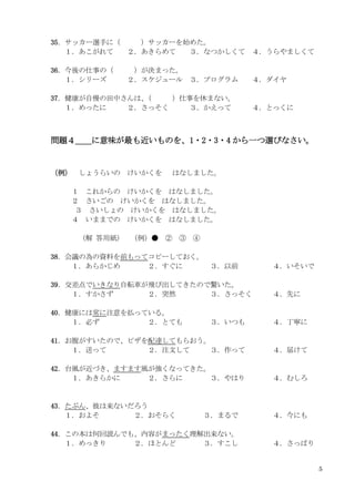 5
35．サッカー選手に（ ）サッカーを始めた。
１．あこがれて ２．あきらめて ３．なつかしくて ４．うらやましくて
36．今後の仕事の（ ）が決まった。
１．シリーズ ２．スケジュール ３．プログラム ４．ダイヤ
37．健康が自慢の田中さんは、
（ ）仕事を休まない。
１．めったに ２．さっそく ３．かえって ４．とっくに
問題４＿＿に意味が最も近いものを、1・2・3・4 から一つ選びなさい。
（例） しょうらいの けいかくを はなしました。
１ これからの けいかくを はなしました。
２ さいごの けいかくを はなしました。
３ さいしょの けいかくを はなしました。
４ いままでの けいかくを はなしました。
（解 答用紙） （例）● ② ③ ④
38．会議の為の資料を前もってコピーしておく。
１．あらかじめ ２．すぐに ３．以前 ４．いそいで
39．交差点でいきなり自転車が飛び出してきたので驚いた。
１．すかさず ２．突然 ３．さっそく ４．先に
40．健康には常に注意を払っている。
１．必ず ２．とても ３．いつも ４．丁寧に
41．お腹がすいたので、ピザを配達してもらおう。
１．送って ２．注文して ３．作って ４．届けて
42．台風が近づき、ますます風が強くなってきた。
１．あきらかに ２．さらに ３．やはり ４．むしろ
43．たぶん、彼は来ないだろう
１．およそ ２．おそらく ３．まるで ４．今にも
44．この本は何回読んでも、内容がまったく理解出来ない。
１．めっきり ２．ほとんど ３．すこし ４．さっぱり
 