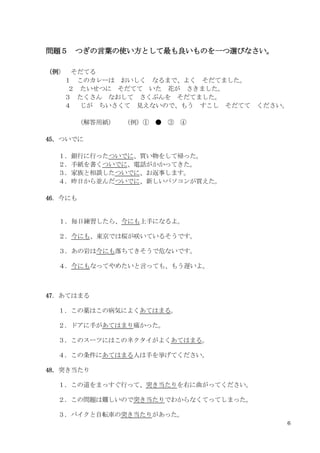 6
問題５ つぎの言葉の使い方として最も良いものを一つ選びなさい。
（例） そだてる
１ このカレーは おいしく なるまで、よく そだてました。
２ たいせつに そだてて いた 花が さきました。
３ たくさん なおして さくぶんを そだてました。
４ じが ちいさくて 見えないので、もう すこし そだてて ください。
（解答用紙） （例）① ● ③ ④
45．ついでに
１．銀行に行ったついでに、買い物をして帰った。
２．手紙を書くついでに、電話がかかってきた。
３．家族と相談したついでに、お返事します。
４．昨日から並んだついでに、新しいパソコンが買えた。
46．今にも
１．毎日練習したら、今にも上手になるよ。
２．今にも、東京では桜が咲いているそうです。
３．あの岩は今にも落ちてきそうで危ないです。
４．今にもなってやめたいと言っても、もう遅いよ。
47．あてはまる
１．この薬はこの病気によくあてはまる。
２．ドアに手があてはまり痛かった。
３．このスーツにはこのネクタイがよくあてはまる。
４．この条件にあてはまる人は手を挙げてください。
48．突き当たり
１．この道をまっすぐ行って、突き当たりを右に曲がってください。
２．この問題は難しいので突き当たりでわからなくてってしまった。
３．バイクと自転車の突き当たりがあった。
 