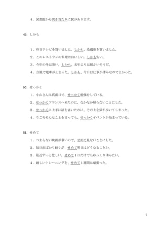 7
４．図書館から突き当たりに駅があります。
49．しかも
１．昨日テレビを買いました。しかも、冷蔵庫を買いました。
２．このレストランの料理はおいしい。しかも安い。
３．今年の冬は寒い。しかも、去年よりは暖かいそうだ。
４．台風で電車が止まった。しかも、今日は仕事が休みなのでよかった。
50．せっかく
１．小山さんは真面目で、せっかく勉強をしている。
２．せっかくフランスへ来たのに、なかなか帰らないことにした。
３．せっかくに上手に絵を書いたのに、その上を猫が歩いてしまった。
４．今ごろそんなことを言っても、せっかくイベントが始まっている。
51．せめて
１．つまらない映画が多いので、せめて見ないことにした。
２．毎日雨ばかり続くが、せめて明日はどうなることか。
３．最近ずっと忙しい。せめて１日だけでもゆっくり休みたい。
４．厳しいトレーニングを、せめて１週間は頑張った。
 