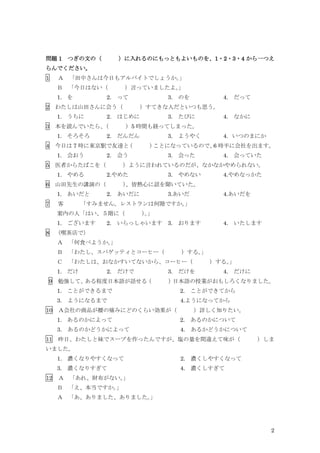 2
問題 1 つぎの文の（ ）に入れるのにもっともよいものを、1・2・3・4 から一つえ
らんでください。
1 Ａ 「田中さんは今日もアルバイトでしょうか。
」
Ｂ 「今日はない（ ）言っていましたよ。
」
1. を 2. って 3. のを 4. だって
2 わたしは山田さんに会う（ ）すてきな人だといつも思う。
1. うちに 2. はじめに 3. たびに 4. なかに
3 本を読んでいたら、
（ ）5 時間も経ってしまった。
1. そろそろ 2. だんだん 3. ようやく 4．いつのまにか
4 今日は 7 時に東京駅で友達と
（ ）
ことになっているので、
6 時半に会社を出ます。
1. 会おう 2. 会う 3. 会った 4. 会っていた
5 医者からたばこを（ ）ように言われているのだが、なかなかやめられない。
1. やめる 2.やめた 3. やめない 4.やめなっかた
6 山田先生の講演の（ ）
、皆熱心に話を聞いていた。
1. あいだと 2. あいだに 3.あいだ 4.あいだを
7 客 「すみません。レストランは何階ですか。
」
案内の人「はい、５階に（ ）
。
」
1. ございます 2. いらっしゃいます 3. おります 4. いたします
8 （喫茶店で）
Ａ 「何食べようか。
」
Ｂ 「わたし、スパゲッティとコーヒー（ ）する。
」
Ｃ 「わたしは、おなかすいてないから、コーヒー（ ）する。
」
1. だけ 2. だけで 3. だけを 4. だけに
9 勉強して、
ある程度日本語が話せる
（ ）
日本語の授業がおもしろくなりました。
1. ことができるまで 2. ことができてから
3. ようになるまで 4.ようになってから
10 Ａ会社の商品が腰の痛みにどのくらい効果が（ ）詳しく知りたい。
1. あるのかによって 2. あるのかについて
3. あるのかどうかによって 4. あるかどうかについて
11 昨日、わたしと妹でスープを作ったんですが、塩の量を間違えて味が（ ）しま
いました。
1. 濃くなりやすくなって 2. 濃くしやすくなって
3. 濃くなりすぎて 4. 濃くしすぎて
12 Ａ 「あれ、財布がない。
」
Ｂ 「え、本当ですか。
」
Ａ 「あ、ありました、ありました。
」
 