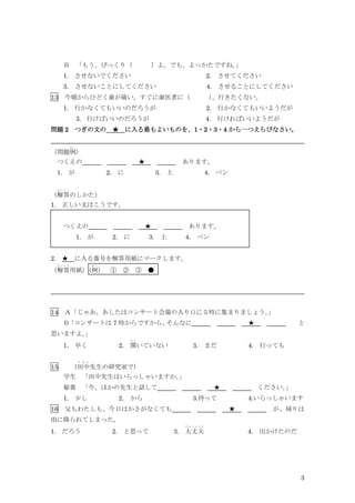 3
Ｂ 「もう、びっくり（ ）よ。でも、よっかたですね。
」
1. させないでください 2. させてください
3. させないことにしてください 4. させることにしてください
13 今朝からひどく歯が痛い。すぐに歯医者に（ ）
、行きたくない。
1. 行かなくてもいいのだろうが 2. 行かなくてもいいようだが
3．行けばいいのだろうが 4. 行ければいいようだが
問題 2 つぎの文の ★ に入る最もよいものを、1・2・3・4 から一つえらびなさい。
（問題例
れ い
）
つくえの ★ あります。
1. が 2. に 3. 上 4. ペン
（解答
か い と う
のしかた）
1. 正しい文はこうです。
つくえの ★ あります。
1. が 2. に 3. 上 4. ペン
2. ★ に入る番号を解答用紙にマークします。
（解答
か い と う
用紙）
（例
れ い
） ① ② ③ ●
14 Ａ「じゃあ、あしたはコンサート会場の入り口に５時に集まりましょう。
」
Ｂ
「コンサートは 7 時からですから、
そんなに ★ と
思いますよ。
」
1. 早く 2. 開
ひ ら
いていない 3. まだ 4. 行っても
15 （田中
た な か
先生の研究室で）
学生 「田中先生はいらっしゃいますか。
」
秘書 「今、ほかの先生と話して ★ ください。
」
1. 少し 2. から 3.待って 4.いらっしゃいます
16 父もわたしも、今日はかさがなくても ★ が、帰りは
雨に降られてしまった。
1. だろう 2. と思って 3. 大丈夫
だ い じ ょ う ぶ
4. 出かけたのだ
 