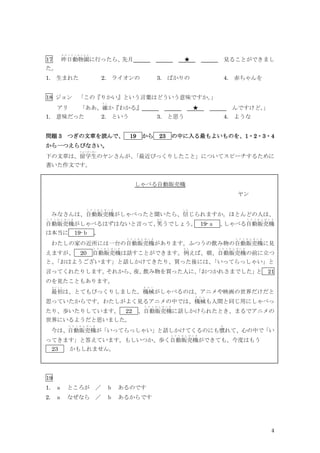 4
17 昨日動物園
き の う ど う ぶ つ え ん
に行ったら、
先月 ★ 見ることができまし
た。
1. 生まれた 2. ライオンの 3. ばかりの 4. 赤ちゃんを
18 ジョン 「この『りかい』という言葉はどういう意味ですか。
」
アリ 「ああ、確
た し
か『わかる』 ★ んですけど。
」
1. 意味だった 2. という 3. と思う 4. ような
問題 3 つぎの文章を読んで、 19 から 23 の中に入る最もよいものを、1・2・3・4
から一つえらびなさい。
下の文章は、留学生
り ゅ うが くせい
のヤンさんが、
「最近びっくりしたこと」についてスピーチするために
書いた作文です。
しゃべる自動販売機
ヤン
みなさんは、自動販売機
じ ど う は ん ば い き
がしゃべったと聞いたら、信
し ん
じられますか。ほとんどの人は、
自動販売機
じ ど う は ん ば い き
がしゃべるはずはないと言って、
笑
わ ら
うでしょう。 19-ａ 、
しゃべる自動販売機
じ ど う は ん ば い き
は本当に 19-ｂ 。
わたしの家の近所には一台の自動販売機
じ ど う は ん ば い き
があります。ふつうの飲み物の自動販売機
じ ど う は ん ば い き
に見
えますが、 20 自動販売機
じ ど う は ん ば い き
は話すことができます。例
た と
えば、朝、自動販売機
じ ど う は ん ば い き
の前に立つ
と、
「おはようございます」と話しかけてきたり、買った後には、
「いってらっしゃい」と
言ってくれたりします。
それから、
夜、
飲み物を買った人に、
「おつかれさまでした」
と 21
のを見たこともあります。
最初
さ い し ょ
は、とてもびっくりしました。機械
き か い
がしゃべるのは、アニメや映画の世界だけだと
思っていたからです。わたしがよく見るアニメの中では、機械
き か い
も人間と同じ用にしゃべっ
たり、歩いたりしています。 22 、自動販売機
じ ど う は ん ば い き
に話しかけられたとき、まるでアニメの
世界にいるようだと思いました。
今は、自動販売機
じ ど う は ん ば い き
が「いってらっしゃい」と話しかけてくるのにも慣
な
れて、心の中で「い
ってきます」と答えています。もしいつか、歩く自動販売機
じ ど う は ん ば い き
ができても、今度はもう
23 かもしれません。
19
1. ａ ところが ／ ｂ あるのです
2. ａ なぜなら ／ ｂ あるからです
 
