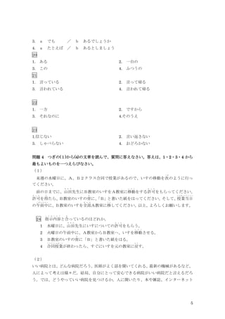 5
3. ａ でも ／ ｂ あるでしょうか
4. ａ たとえば ／ ｂ あるとしましょう
20
1. ある 2. 一台の
3. この 4. ふつうの
21
1. 言っている 2. 言って帰る
3. 言われている 4. 言われて帰る
22
1. 一方 2. ですから
3. それなのに 4.そのうえ
23
1.信じない 2. 言い返さない
3. しゃべらない 4. おどろかない
問題 4 つぎの(１)から(4)の文章を読んで、質問に答えなさい。答えは、1・2・3・4 から
最もよいものを一つえらびなさい。
（１）
来週の水曜日に、Ａ、Ｂ２クラス合同で授業があるので、いすの移動を次
つ ぎ
のように行っ
てください。
前の日までに、山田
や ま だ
先生にＢ教室のいすをＡ教室に移動
い ど う
をする許可
き ょ か
をもらってください。
許可
き ょ か
を得
え
たら、
Ｂ教室のいすの背
せ
に、
「Ｂ」
と書いた紙をはってください。
そして、
授業当日
じ ゅ ぎ ょ う と う じ つ
の午前中
ご ぜ ん ち ゅ う
に、Ｂ教室のいすを全部
ぜ ん ぶ
Ａ教室に移
う つ
してください。以上、よろしくお願いします。
24 指示内容
し じ な い よ う
と合
あ
っているのはどれか。
1 水曜日に、山田
や ま だ
先生にいすについての許可
き ょ か
をもらう。
2 火曜日の午前中に、Ａ教室からＢ教室へ、いすを移動
い ど う
させる。
3 Ｂ教室のいすの背
せ
に「Ｂ」と書いた紙をはる。
4 合同授業
ご う ど う じ ゅ ぎ ょ う
が終わったら、すぐにいすを元の教室に戻
も ど
す。
（２）
いい病院とは、どんな病院だろう。医師がよく話を聞いてくれる、最新の機械があるなど、
人によって考えは様々だ。結局、自分にとって安心できる病院がいい病院だと言えるだろ
う。では、どうやっていい病院を見つけるか。人に聞いたり、本や雑誌、インターネット
 