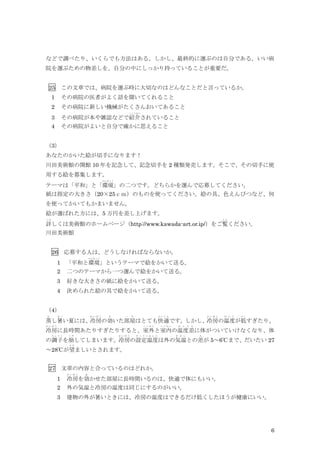 6
などで調べたり、いくらでも方法はある。しかし、最終的に選ぶのは自分である。いい病
院を選ぶための物差しを、自分の中にしっかり持っていることが重要だ。
25 この文章では、病院を選ぶ時に大切なのはどんなことだと言っているか。
1 その病院の医者がよく話を聞いてくれること
2 その病院に新しい機械がたくさんおいてあること
3 その病院が本や雑誌などで紹介
しょうかい
されていること
4 その病院がよいと自分で確かに思えること
（3）
あなたのかいた絵が切手になります！
川田美術館の開館 10 年を記念して、記念切手を 2 種類発売します。そこで、その切手に使
用する絵を募集します。
テーマは「平和」と「環境
かんきょう
」の二つです。どちらかを選んで応募してください。
紙は指定の大きさ（20×25ｃｍ）のものを使ってください。絵の具、色えんぴつなど、何
を使ってかいてもかまいません。
絵が選ばれた方には、5 万円を差し上げます。
詳
く わ
しくは美術館のホームページ（http://www.kawada-art.or.ip/）をご覧
ら ん
ください。
川田美術館
26 応募する人は、どうしなければならないか。
1 「平和と環境
かんきょう
」というテーマで絵をかいて送る。
2 二つのテーマから一つ選んで絵をかいて送る。
3 好きな大きさの紙に絵をかいて送る。
4 決められた絵の具で絵をかいて送る。
（4）
蒸
む
し暑
あ つ
い夏には、冷房
れ い ぼ う
の効
き
いた部屋
へ や
はとても快適
か い て き
です。しかし、冷房
れ い ぼ う
の温度
お ん ど
が低
ひ く
すぎたり、
冷房
れ い ぼ う
に長時間あたりすぎたりすると、室
し つ
外
が い
と室内
し つ な い
の温度差
お ん ど さ
に体がついていけなくなり、体
の調子
ち ょ う し
を崩
く ず
してしまいます。冷房
れ い ぼ う
の設定温度
せ っ て い お ん ど
は外の気温
き お ん
との差
さ
が 5～6℃まで、だいたい 27
～28℃が望
の ぞ
ましいとされます。
27 文章の内容と合っているのはどれか。
1 冷房
れ い ぼ う
を効
き
かせた部屋に長時間いるのは、快適で体にもいい。
2 外の気温と冷房の温度は同じにするのがいい。
3 建物の外が暑いときには、冷房の温度はできるだけ低くしたほうが健康にいい。
 