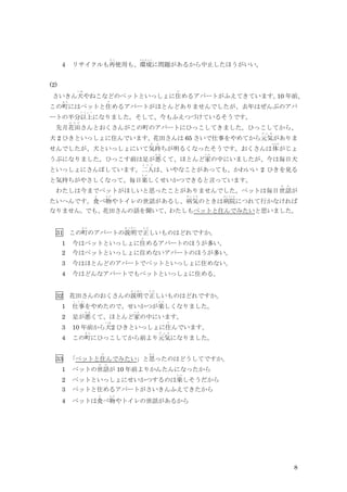 8
4 リサイクルも再
さ い
使用も、環境
かんきょう
に問題があるから中止したほうがいい。
(2)
さいきん犬
い ぬ
やねこなどのペットといっしょに住
す
めるアパートがふえてきています。
10 年前、
この町
ま ち
にはペットと住
す
めるアパートがほとんどありませんでしたが、去年はぜんぶのアパ
ートの半分以上
い じ ょ う
になりました。そして、今もふえつづけているそうです。
先月花田
は な だ
さんとおくさんがこの町のアパートにひっこしてきました。ひっこしてから、
犬 2 ひきといっしょに住んでいます。花田さんは 65 さいで仕事をやめてから元気
げ ん き
がありま
せんでしたが、犬といっしょにいて気持
き も
ちが明るくなったそうです。おくさんは体
からだ
がじょ
うぶになりました。ひっこす前は足が悪
わ る
くて、ほとんど家
い え
の中にいましたが、今は毎日犬
といっしょにさんぽしています。二人
ふ た り
は、いやなことがあっても、かわいい 2 ひきを見る
と気持ちがやさしくなって、毎日楽
た の
しくせいかつできると言っています。
わたしは今までペットがほしいと思ったことがありませんでした。ペットは毎日世話
せ わ
が
たいへんです。食
た
べ物
も の
やトイレの世話があるし、病気
び ょ う き
のときは病院
びょういん
につれて行かなければ
なりません。でも、花田さんの話を聞いて、わたしもペットと住んでみたいと思いました。
31 この町
ま ち
のアパートの説明
せ つ め い
で正
た だ
しいものはどれですか。
1 今はペットといっしょに住
す
めるアパートのほうが多い。
2 今はペットといっしょに住めないアパートのほうが多い。
3 今はほとんどのアパートでペットといっしょに住めない。
4 今はどんなアパートでもペットといっしょに住める。
32 花田さんのおくさんの説明
せ つ め い
で正
た だ
しいものはどれですか。
1 仕事
し ご と
をやめたので、せいかつが楽
た の
しくなりました。
2 足が悪
わ る
くて、ほとんど家
い え
の中にいます。
3 10 年前から犬
い ぬ
2 ひきといっしょに住
す
んでいます。
4 この町
ま ち
にひっこしてから前より元気
げ ん き
になりました。
33 「ペットと住
す
んでみたい」と思
お も
ったのはどうしてですか。
1 ペットの世話
せ わ
が 10 年前よりかんたんになったから
2 ペットといっしょにせいかつするのは楽
た の
しそうだから
3 ペットと住めるアパートがさいきんふえてきたから
4 ペットは食
た
べ物
も の
やトイレの世話があるから
 