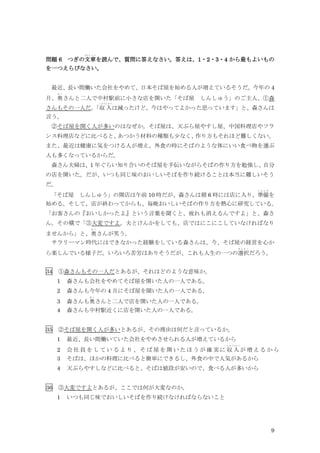 9
問題 6 つぎの文章
ぶんしょう
を読んで、質問に答えなさい。答えは、1・2・3・4 から最もよいもの
を一つえらびなさい。
最近、長い間働いた会社をやめて、日本そば屋を始める人が増えているそうだ。今年の 4
月、奥
お く
さんと二人で中村駅前に小さな店を開いた「そば屋 しんしゅう」のご主人、①森
さんもその一人だ。
「収入
しゅうにゅう
は減ったけど、今はやってよかった思っています」と、森さんは
言う。
②そば屋を開く人が多いのはなぜか。そば屋は、天ぷら屋やすし屋、中国料理店やフラ
ンス料理店などに比べると、
あつかう材料の種類も少なく、
作り方もそれほど難しくない。
また、最近は健康に気をつける人が増え、外食の時にそばのような体にいい食べ物を選ぶ
人も多くなっているからだ。
森さん夫婦は、1 年ぐらい知り合いのそば屋を手伝いながらそばの作り方を勉強し、自分
の店を開いた。だが、いつも同じ味のおいしいそばを作り続けることは本当に難しいそう
だ。
「そば屋 しんしゅう」の開店は午前 10 時だが、森さんは朝 6 時には店に入り、準備
じ ゅ ん び
を
始める。そして、店が終わってからも、毎晩おいしいそばの作り方を熱心に研究している。
「お客さんの『おいしかったよ』という言葉を聞くと、疲れも消えるんですよ」と、森さ
ん。その横で「③大変ですよ。夫とけんかをしても、店ではにこにこしていなければなり
ませんから」と、奥
お く
さんが笑う。
サラリーマン時代にはできなかった経験をしている森さんは、今、そば屋の経営を心か
ら楽しんでいる様子だ。いろいろ苦労はありそうだが、これも人生の一つの選択
せ ん た く
だろう。
34 ①森さんもその一人だとあるが、それはどのような意味か。
1 森さんも会社をやめてそば屋を開いた人の一人である。
2 森さんも今年の 4 月にそば屋を聞いた人の一人である。
3 森さんも奥
お く
さんと二人で店を開いた人の一人である。
4 森さんも中村駅近くに店を開いた人の一人である。
35 ②そば屋を開く人が多いとあるが、その理由は何だと言っているか。
1 最近、長い間働いていた会社をやめさせられる人が増えているから
2 会 社 員 を し て い る よ り 、 そ ば 屋 を 開 い た ほ う が 確 実 に 収 入
しゅうにゅう
が 増 え る か ら
3 そばは、ほかの料理に比べると簡単にできるし、外食の中で人気があるから
4 天ぷらやすしなどに比べると、そばは値段が安いので、食べる人が多いから
36 ③大変ですよとあるが、ここでは何が大変なのか。
1 いつも同じ味でおいしいそばを作り続けなければならないこと
 